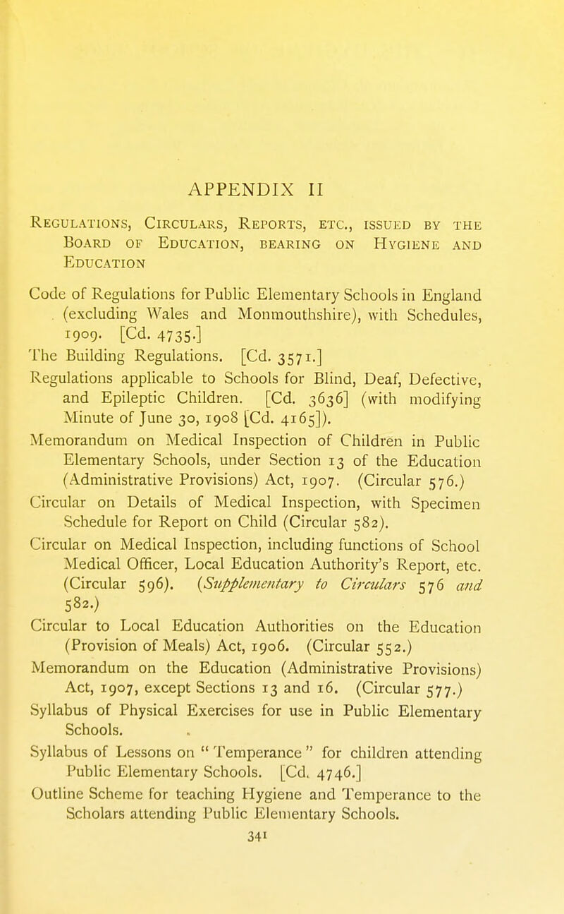 Regulations, Circulars, Reports, etc., issued by the Board of Education, bearing on Hygiene and Education Code of Regulations for Public Elementary Schools in England . (excluding AVales and Monmouthshire), with Schedules, 1909. [Cd. 4735.] The Building Regulations. [Cd. 3571.] Regulations applicable to Schools for Blind, Deaf, Defective, and Epileptic Children. [Cd. 3636] (with modifying Minute of June 30, 1908 [Cd. 4165]). Memorandum on Medical Inspection of Children in Public Elementary Schools, under Section 13 of the Education (Administrative Provisions) Act, 1907. (Circular 576.) Circular on Details of Medical Inspection, with Specimen Schedule for Report on Child (Circular 582). Circular on Medical Inspection, including functions of School Medical Officer, Local Education Authority's Report, etc. (Circular 596). {Supplementary to Circulars 576 and 582.) Circular to Local Education Authorities on the Education (Provision of Meals) Act, 1906. (Circular 552.) Memorandum on the Education (Administrative Provisions) Act, 1907, except Sections 13 and 16. (Circular 577.) Syllabus of Physical Exercises for use in Public Elementary Schools. Syllabus of Lessons on  Temperance  for children attending Public Elementary Schools. [Cd. 4746.] Outline Scheme for teaching Hygiene and Temperance to the Scholars attending Public Elementary Schools.