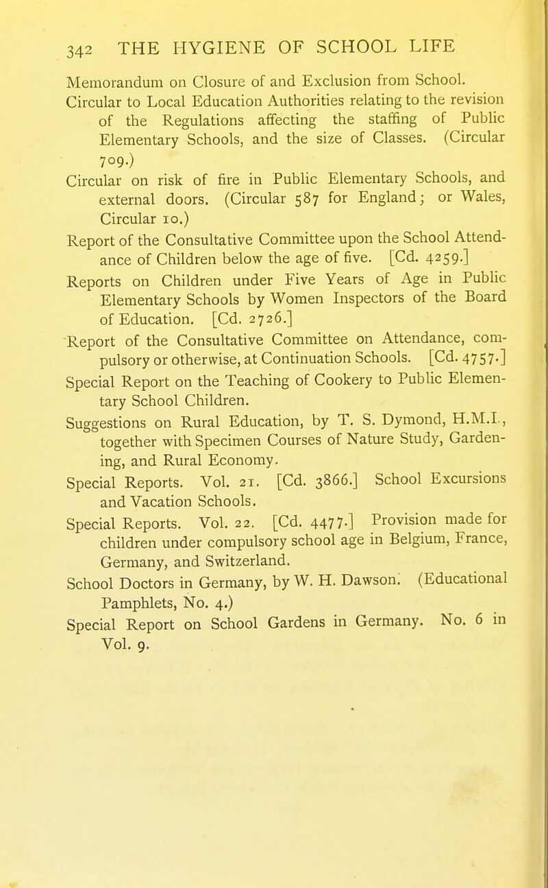 Memorandum on Closure of and Exclusion from School. Circular to Local Education Authorities relating to the revision of the Regulations affecting the staffing of Public Elementary Schools, and the size of Classes. (Circular 709.) Circular on risk of fire in Public Elementary Schools, and external doors. (Circular 587 for England; or Wales, Circular 10.) Report of the Consultative Committee upon the School Attend- ance of Children below the age of five. [Cd. 4259-] Reports on Children under Five Years of Age in Public Elementary Schools by Women Inspectors of the Board of Education. [Cd. 2726.] Report of the Consultative Committee on Attendance, com- pulsory or otherwise, at Continuation Schools. [Cd. 4757.] Special Report on the Teaching of Cookery to Public Elemen- tary School Children. Suggestions on Rural Education, by T. S. Dymond, H.M.I., together with Specimen Courses of Nature Study, Garden- ing, and Rural Economy. Special Reports. Vol. 21. [Cd. 3866.] School Excursions and Vacation Schools. Special Reports. Vol.22. [Cd. 4477-] Provision made for children under compulsory school age in Belgium, France, Germany, and Switzerland. School Doctors in Germany, by W. H. Dawson. (Educational Pamphlets, No. 4.) Special Report on School Gardens in Germany. No. 6 in Vol. 9.