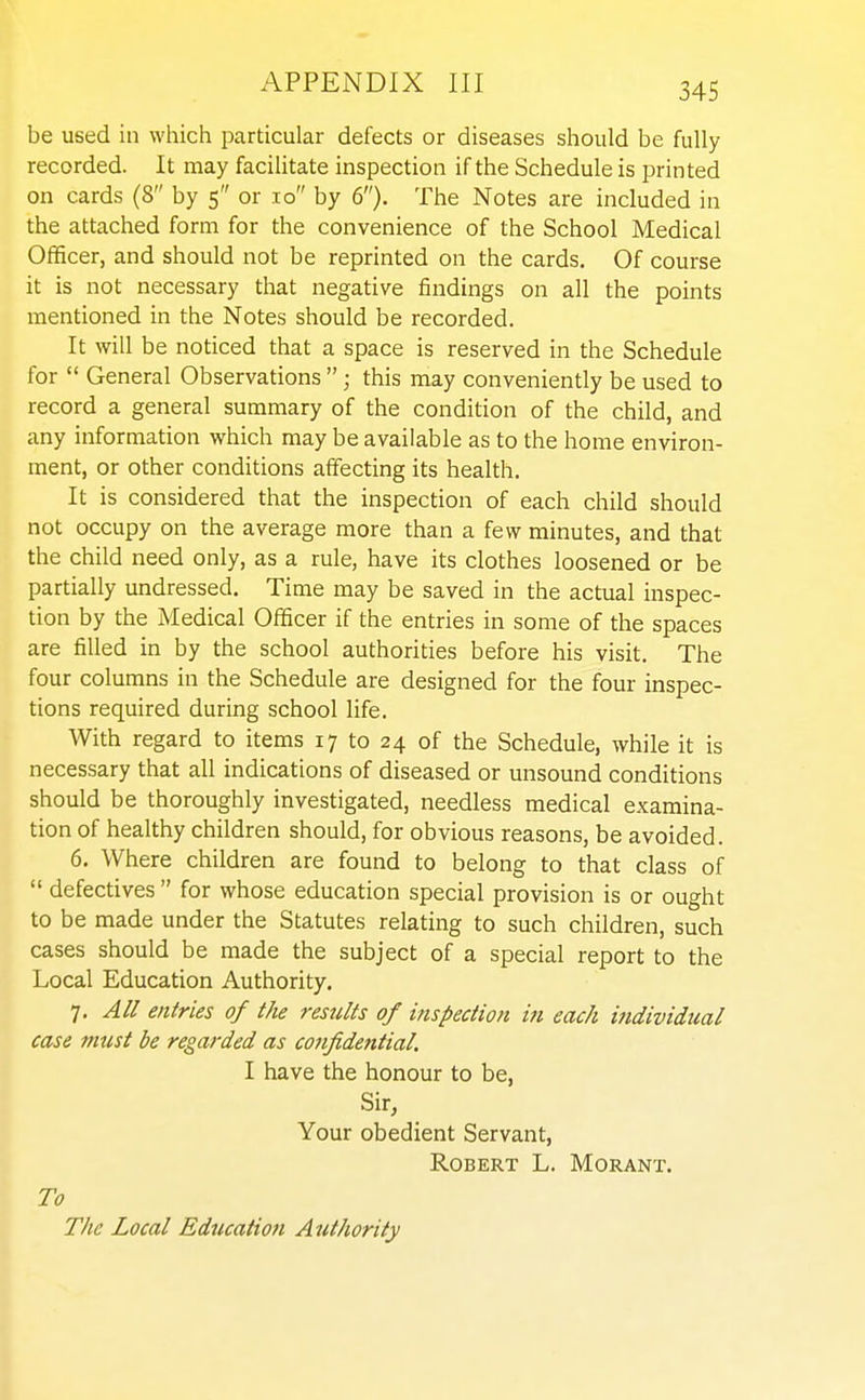 be used in which particular defects or diseases should be fully recorded. It may facilitate inspection if the Schedule is printed on cards (8 by 5 or 10 by 6). The Notes are included in the attached form for the convenience of the School Medical Officer, and should not be reprinted on the cards. Of course it is not necessary that negative findings on all the points mentioned in the Notes should be recorded. It will be noticed that a space is reserved in the Schedule for  General Observations ; this may conveniently be used to record a general summary of the condition of the child, and any information which may be available as to the home environ- ment, or other conditions affecting its health. It is considered that the inspection of each child should not occupy on the average more than a few minutes, and that the child need only, as a rule, have its clothes loosened or be partially undressed. Time may be saved in the actual inspec- tion by the Medical Officer if the entries in some of the spaces are filled in by the school authorities before his visit. The four columns in the Schedule are designed for the four inspec- tions required during school life. With regard to items 17 to 24 of the Schedule, while it is necessary that all indications of diseased or unsound conditions should be thoroughly investigated, needless medical examina- tion of healthy children should, for obvious reasons, be avoided. 6. Where children are found to belong to that class of  defectives for whose education special provision is or ought to be made under the Statutes relating to such children, such cases should be made the subject of a special report to the Local Education Authority. 7, All entries of the results of inspection in each individual case must be regarded as confidential. I have the honour to be, Sir, Your obedient Servant, Robert L. Morant. To The Local Education Authority