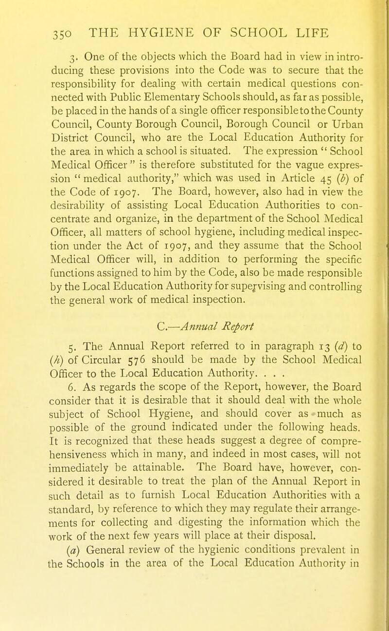 3. One of the objects which the Board had in view in intro- ducing these provisions into the Code was to secure that the responsibility for dealing with certain medical questions con- nected with Public Elementary Schools should, as far as possible, be placed in the hands of a single officer responsible to the County Council, County Borough Council, Borough Council or Urban District Council, who are the Local Education Authority for the area in which a school is situated. The expression  School Medical Officer  is therefore substituted for the vague expres- sion  medical authority, which was used in Article 45 (b) of the Code of 1907. The Board, however, also had in view the desirability of assisting Local Education Authorities to con- centrate and organize, in the department of the School Medical Officer, all matters of school hygiene, including medical inspec- tion under the Act of 1907, and they assume that the School Medical Officer will, in addition to performing the specific functions assigned to him by the Code, also be made responsible by the Local Education Authority for supejvising and controlling the general work of medical inspection. C.—Annual Report 5. The Annual Report referred to in paragraph 13 (d) to {h) of Circular 576 should be made by the School Medical Officer to the Local Education Authority. . . . 6. As regards the scope of the Report, however, the Board consider that it is desirable that it should deal with the whole subject of School Hygiene, and should cover as much as possible of the ground indicated under the following heads. It is recognized that these heads suggest a degree of compre- hensiveness which in many, and indeed in most cases, will not immediately be attainable. The Board have, however, con- sidered it desirable to treat the plan of the Annual Report in such detail as to furnish Local Education Authorities with a standard, by reference to which they may regulate their arrange- ments for collecting and digesting the information which the work of the next few years will place at their disposal. (a) General review of the hygienic conditions prevalent in the Schools in the area of the Local Education Authority in