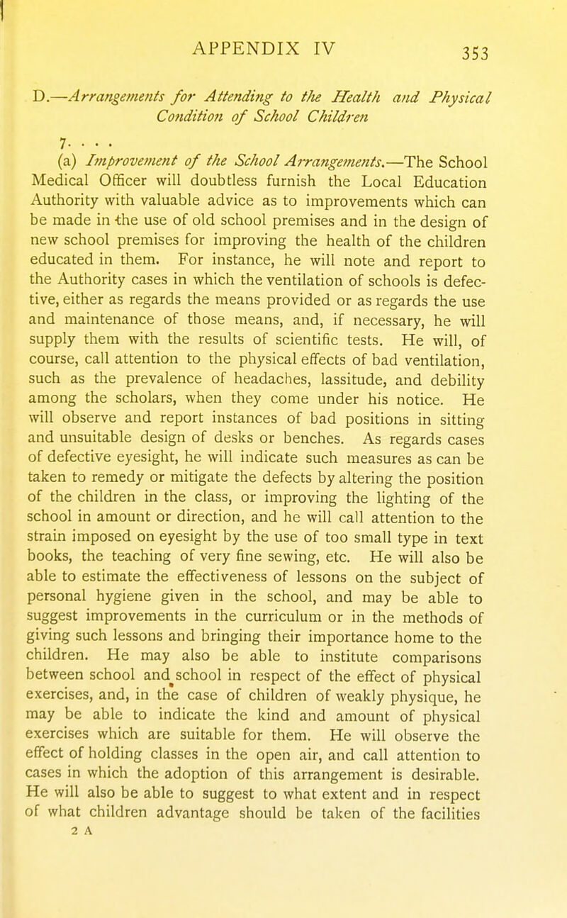 D.—Arrangements for Attending to the Health and Physical Cotidition of School Children 7. . . . (a) Improvement of the School Arrangements.—The School Medical Officer will doubtless furnish the Local Education Authority with valuable advice as to improvements which can be made in -the use of old school premises and in the design of new school premises for improving the health of the children educated in them. For instance, he will note and report to the Authority cases in which the ventilation of schools is defec- tive, either as regards the means provided or as regards the use and maintenance of those means, and, if necessary, he will supply them with the results of scientific tests. He will, of course, call attention to the physical effects of bad ventilation, such as the prevalence of headaches, lassitude, and debility among the scholars, when they come under his notice. He will observe and report instances of bad positions in sitting and unsuitable design of desks or benches. As regards cases of defective eyesight, he will indicate such measures as can be taken to remedy or mitigate the defects by altering the position of the children in the class, or improving the lighting of the school in amount or direction, and he will call attention to the strain imposed on eyesight by the use of too small type m text books, the teaching of very fine sewing, etc. He will also be able to estimate the effectiveness of lessons on the subject of personal hygiene given in the school, and may be able to suggest improvements in the curriculum or in the methods of giving such lessons and bringing their importance home to the children. He may also be able to institute comparisons between school and^school in respect of the effect of physical exercises, and, in the case of children of weakly physique, he may be able to indicate the kind and amount of physical exercises which are suitable for them. He will observe the effect of holding classes in the open air, and call attention to cases in which the adoption of this arrangement is desirable. He will also be able to suggest to what extent and in respect of what children advantage should be taken of the facilities