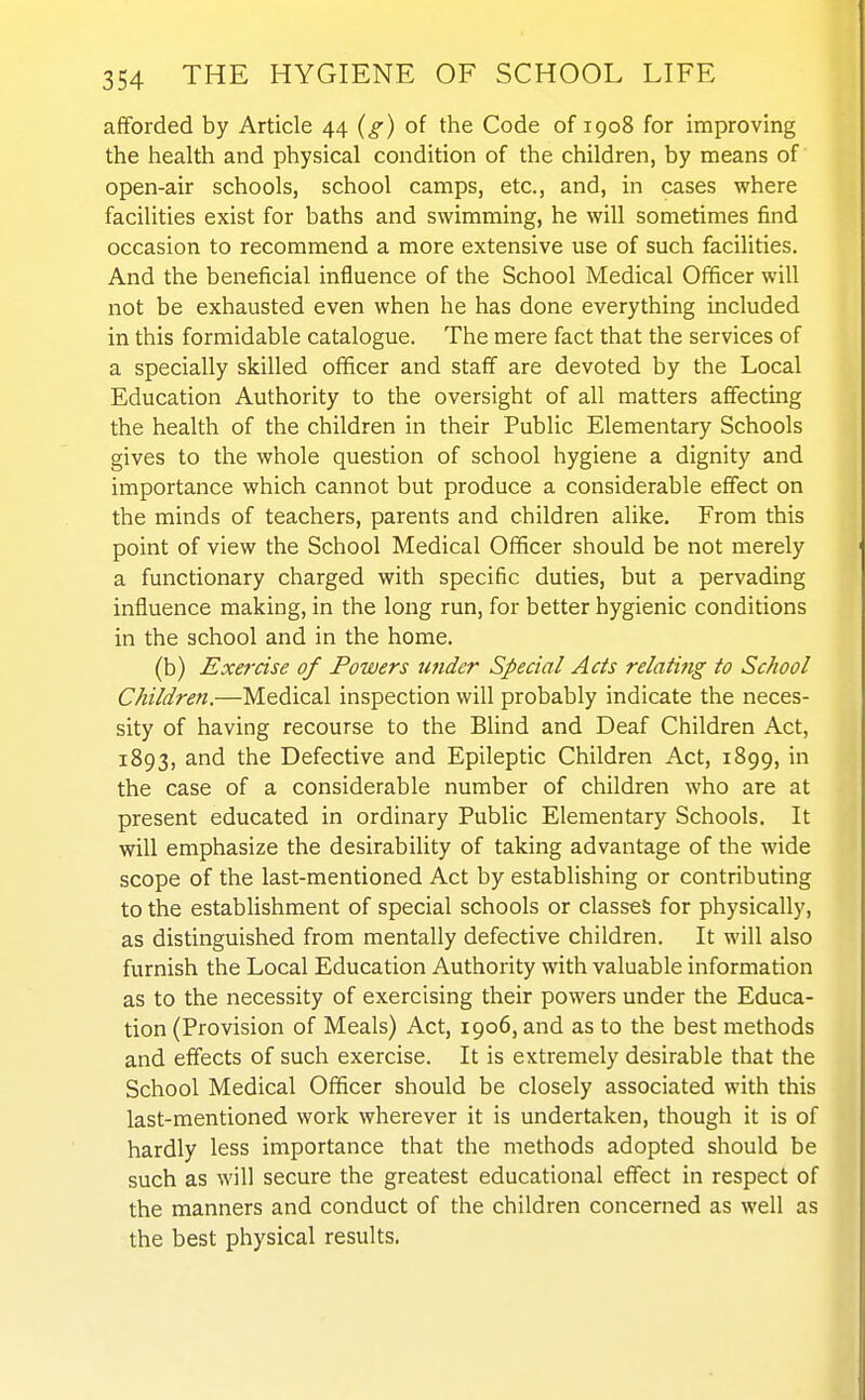 afforded by Article 44 (g) of the Code of 1908 for improving the health and physical condition of the children, by means of open-air schools, school camps, etc., and, in cases where facilities exist for baths and swimming, he will sometimes find occasion to recommend a more extensive use of such facilities. And the beneficial influence of the School Medical Officer will not be exhausted even when he has done everything included in this formidable catalogue. The mere fact that the services of a specially skilled ofificer and staff are devoted by the Local Education Authority to the oversight of all matters affecting the health of the children in their Public Elementary Schools gives to the whole question of school hygiene a dignity and importance which cannot but produce a considerable effect on the minds of teachers, parents and children alike. From this point of view the School Medical Officer should be not merely a functionary charged with specific duties, but a pervading influence making, in the long run, for better hygienic conditions in the school and in the home. (b) Exercise of Powers under Special Acts relating to School Children.—Medical inspection will probably indicate the neces- sity of having recourse to the Blind and Deaf Children Act, 1893, and the Defective and Epileptic Children Act, 1899, in the case of a considerable number of children who are at present educated in ordinary Public Elementary Schools. It will emphasize the desirability of taking advantage of the wide scope of the last-mentioned Act by establishing or contributing to the estabHshment of special schools or classes for physically, as distinguished from mentally defective children. It will also furnish the Local Education Authority with valuable information as to the necessity of exercising their powers under the Educa- tion (Provision of Meals) Act, 1906, and as to the best methods and effects of such exercise. It is extremely desirable that the School Medical Officer should be closely associated with this last-mentioned work wherever it is undertaken, though it is of hardly less importance that the methods adopted should be such as will secure the greatest educational effect in respect of the manners and conduct of the children concerned as well as the best physical results.