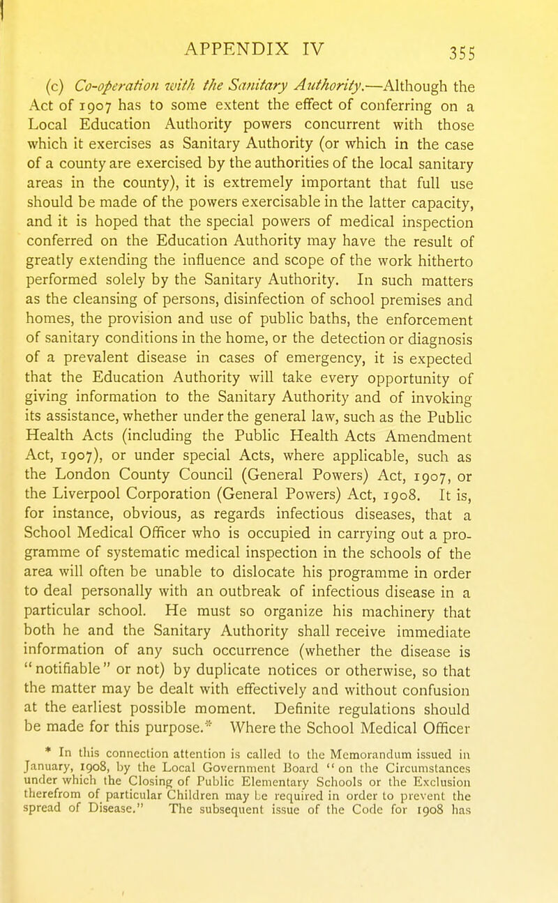 APPENDIX IV 355 (c) Co-operation with the Sanitary Authority.—Although the Act of 1907 has to some extent the effect of conferring on a Local Education Authority powers concurrent with those which it exercises as Sanitary Authority (or which in the case of a county are exercised by the authorities of the local sanitary areas in the county), it is extremely important that full use should be made of the powers exercisable in the latter capacity, and it is hoped that the special powers of medical inspection conferred on the Education Authority may have the result of greatly extending the influence and scope of the work hitherto performed solely by the Sanitary Authority. In such matters as the cleansing of persons, disinfection of school premises and homes, the provision and use of public baths, the enforcement of sanitary conditions in the home, or the detection or diagnosis of a prevalent disease in cases of emergency, it is expected that the Education Authority will take every opportunity of giving information to the Sanitary Authority and of invoking its assistance, whether under the general law, such as the Public Health Acts (including the Public Health Acts Amendment Act, 1907), or under special Acts, where applicable, such as the London County Council (General Powers) Act, 1907, or the Liverpool Corporation (General Powers) Act, 1908. It is, for instance, obvious, as regards infectious diseases, that a School Medical Officer who is occupied in carrying out a pro- gramme of systematic medical inspection in the schools of the area will often be unable to dislocate his programme in order to deal personally with an outbreak of infectious disease in a particular school. He must so organize his machinery that both he and the Sanitary Authority shall receive immediate information of any such occurrence (whether the disease is  notifiable  or not) by duplicate notices or otherwise, so that the matter may be dealt with effectively and without confusion at the earliest possible moment. Definite regulations should be made for this purpose. ' Where the School Medical Officer * In this connection attention is called to the MemorancUim issued in January, igo8, by the Local Government Board on the Circumstances under which the Closing of Public Elementary Schools or the Exclusion therefrom of particular Children may be required in order to prevent the spread of Disease, The subsequent issue of the Code for 1908 has