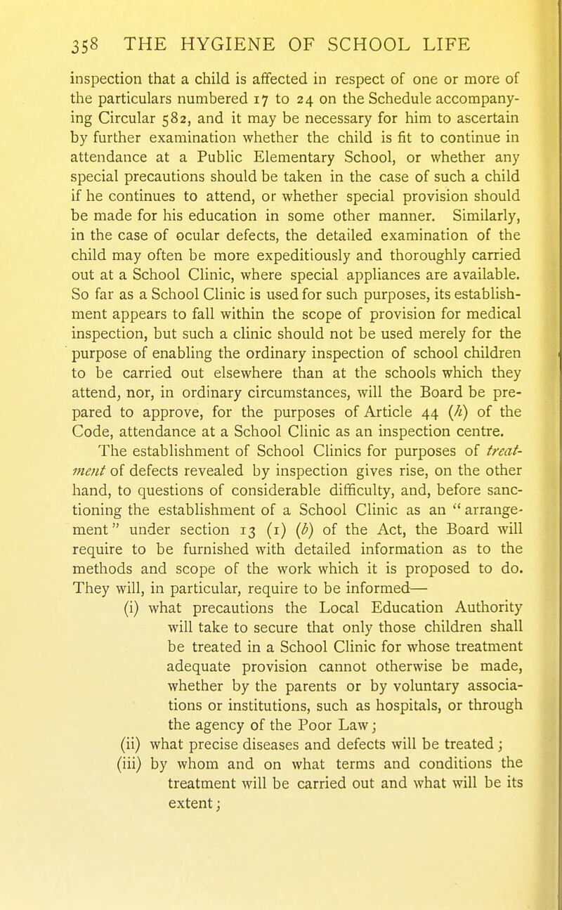 inspection that a child is affected in respect of one or more of the particulars numbered 17 to 24 on the Schedule accompany- ing Circular 582, and it may be necessary for him to ascertain by further examination whether the child is fit to continue in attendance at a Public Elementary School, or whether any special precautions should be taken in the case of such a child if he continues to attend, or whether special provision should be made for his education in some other manner. Similarly, in the case of ocular defects, the detailed examination of the child may often be more expeditiously and thoroughly carried out at a School Clinic, where special appliances are available. So far as a School Clinic is used for such purposes, its establish- ment appears to fall within the scope of provision for medical inspection, but such a clinic should not be used merely for the purpose of enabling the ordinary inspection of school children to be carried out elsewhere than at the schools which they attend, nor, in ordinary circumstances, will the Board be pre- pared to approve, for the purposes of Article 44 {h) of the Code, attendance at a School Clinic as an inspection centre. The establishment of School Clinics for purposes of treat- ment of defects revealed by inspection gives rise, on the other hand, to questions of considerable difficulty, and, before sanc- tioning the establishment of a School Clinic as an arrange- ment under section 13 (i) {b) of the Act, the Board will require to be furnished with detailed information as to the methods and scope of the work which it is proposed to do. They will, in particular, require to be informed— (i) what precautions the Local Education Authority will take to secure that only those children shall be treated in a School Clinic for whose treatment adequate provision cannot otherwise be made, whether by the parents or by voluntary associa- tions or institutions, such as hospitals, or through the agency of the Poor Law; (ii) what precise diseases and defects will be treated ; (iii) by whom and on what terms and conditions the treatment will be carried out and what will be its extent;