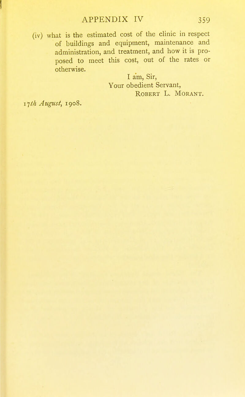 (iv) what is the estimated cost of the cUnic in respect of buildings and equipment, maintenance and administration, and treatment, and how it is pro- posed to meet this cost, out of the rates or otherwise. I am. Sir, Your obedient Servant, Robert L. Morant. 17M Augtist, 1908.