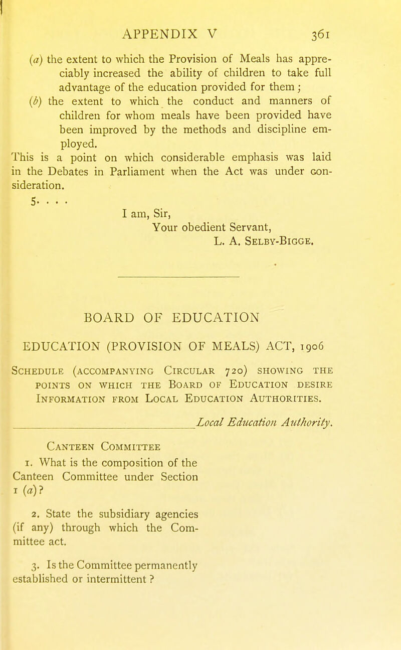 (a) the extent to which the Provision of Meals has appre- ciably increased the ability of children to take full advantage of the education provided for them ; {l>} the extent to which the conduct and manners of children for whom meals have been provided have been improved by the methods and discipline em- ployed. This is a point on which considerable emphasis was laid in the Debates in Parliament when the Act was under con- sideration. 5. . . . I am, Sir, Your obedient Servant, L. A. Selby-Bigge. BOARD OF EDUCATION EDUCATION (PROVISION OF MEALS) ACT, 1906 Schedule (accompanying Circular 720) showing the POINTS ON which THE BOARD OF EDUCATION DESIRE Information from Local Education Authorities. Local Education Authority. Canteen Committee I. What is the composition of the Canteen Committee under Section I (a)? 2, State the subsidiary agencies (if any) through which the Com- mittee act. 3. Is the Committee permanently established or intermittent ?