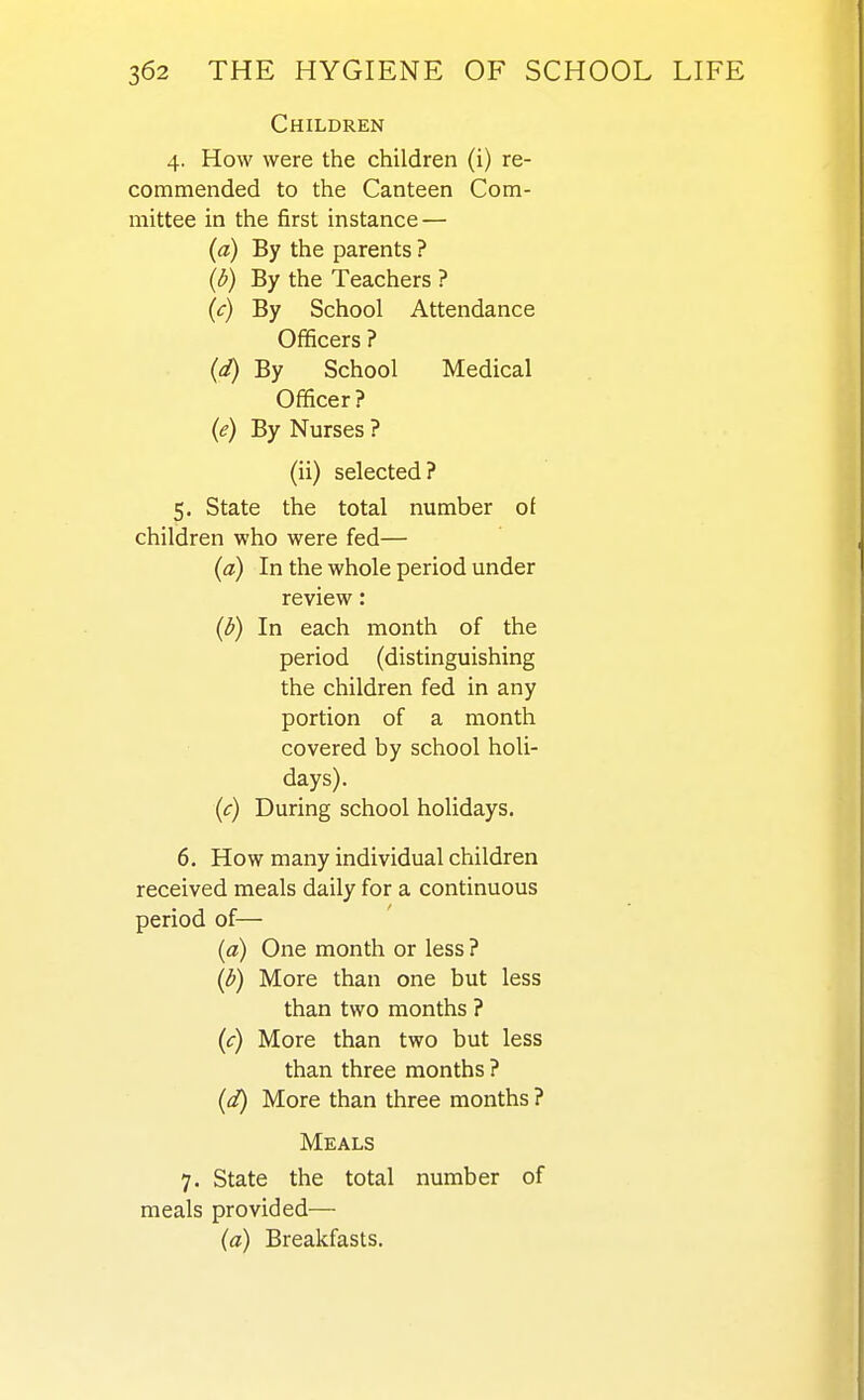 Children 4. How were the children (i) re- commended to the Canteen Com- mittee in the first instance — (a) By the parents ? (^) By the Teachers ? (c) By School Attendance Officers ? (d) By School Medical Officer? (e) By Nurses ? (ii) selected? 5. State the total number of children who were fed— (a) In the whole period under review: (d) In each month of the period (distinguishing the children fed in any portion of a month covered by school holi- days). (c) During school holidays. 6. How many individual children received meals daily for a continuous period of— (a) One month or less ? (d) More than one but less than two months ? (c) More than two but less than three months ? (d) More than three months ? Meals 7. State the total number of meals provided— (a) Breakfasts.
