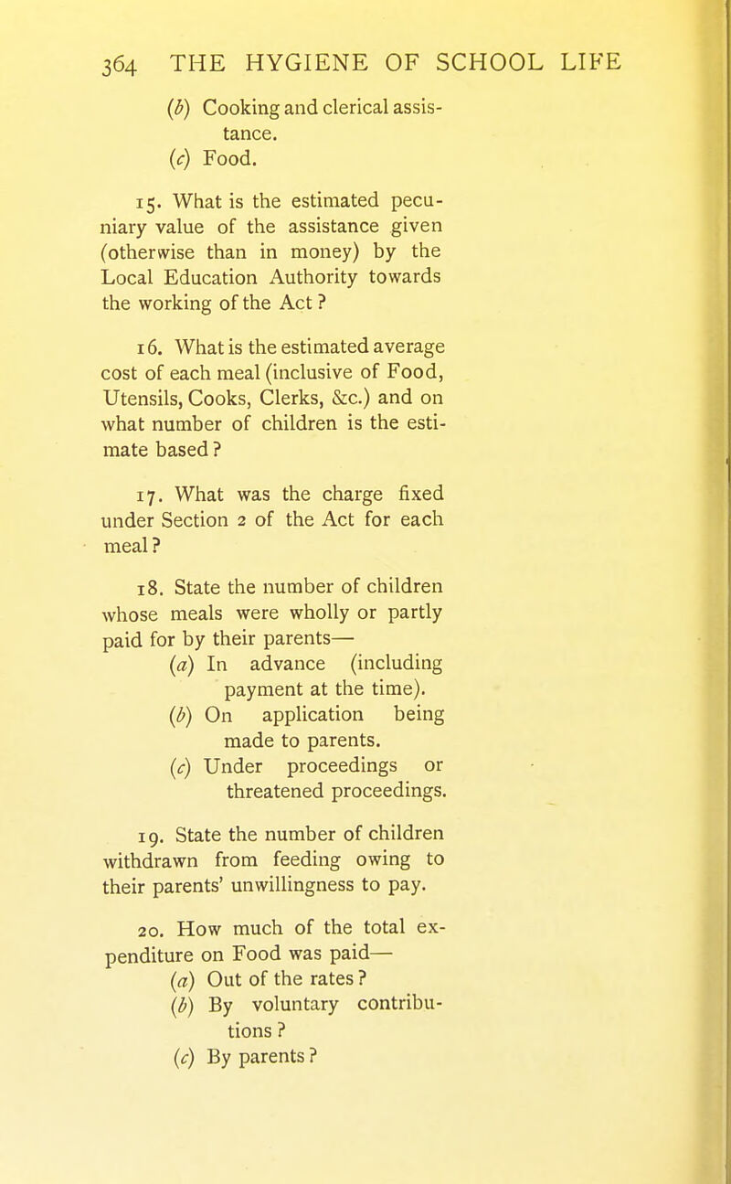 {b) Cooking and clerical assis- tance. {c) Food. 15. What is the estimated pecu- niary value of the assistance given (otherwise than in money) by the Local Education Authority towards the working of the Act ? 16. What is the estimated average cost of each meal (inclusive of Food, Utensils, Cooks, Clerks, &c.) and on what number of children is the esti- mate based ? 17. What was the charge fixed under Section 2 of the Act for each meal? 18. State the number of children whose meals were wholly or partly paid for by their parents— {a) In advance (including payment at the time), {b) On application being made to parents. (^r) Under proceedings or threatened proceedings. 19. State the number of children withdrawn from feeding owing to their parents' unwillingness to pay. 20. How much of the total ex- penditure on Food was paid— {a) Out of the rates ? {b) By voluntary contribu- tions ? (c) By parents ?