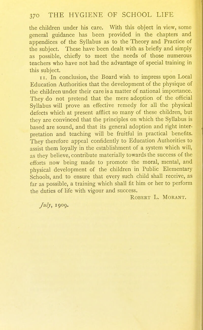 the children under his care. With this object in view, some general guidance has been provided in the chapters and appendices of the Syllabus as to the Theory and Practice of the subject. These have been dealt with as briefly and simply as possible, chiefly to meet the needs of those numerous teachers who have not had the advantage of special training in this subject. II. In conclusion, the Board wish to impress upon Local Education Authorities that the development of the physique of the children under their care is a matter of national importance. They do not pretend that the mere adoption of the ofificial Syllabus will prove an effective remedy for all the physical defects which at present afflict so many of these children, but they are convinced that the principles on which the Syllabus is based are sound, and that its general adoption and right inter- pretation and teaching will be fruitful in practical benefits. They therefore appeal confidently to Education Authorities to assist them loyally in the establishment of a system which will, as they believe, contribute materially towards the success of the efforts now being made to promote the moral, mental, and physical development of the children in PubHc Elementary Schools, and to ensure that every such child shall receive, as far as possible, a training which shall fit him or her to perform the duties of life with vigour and success. Robert L. Morant. July, 1909. I