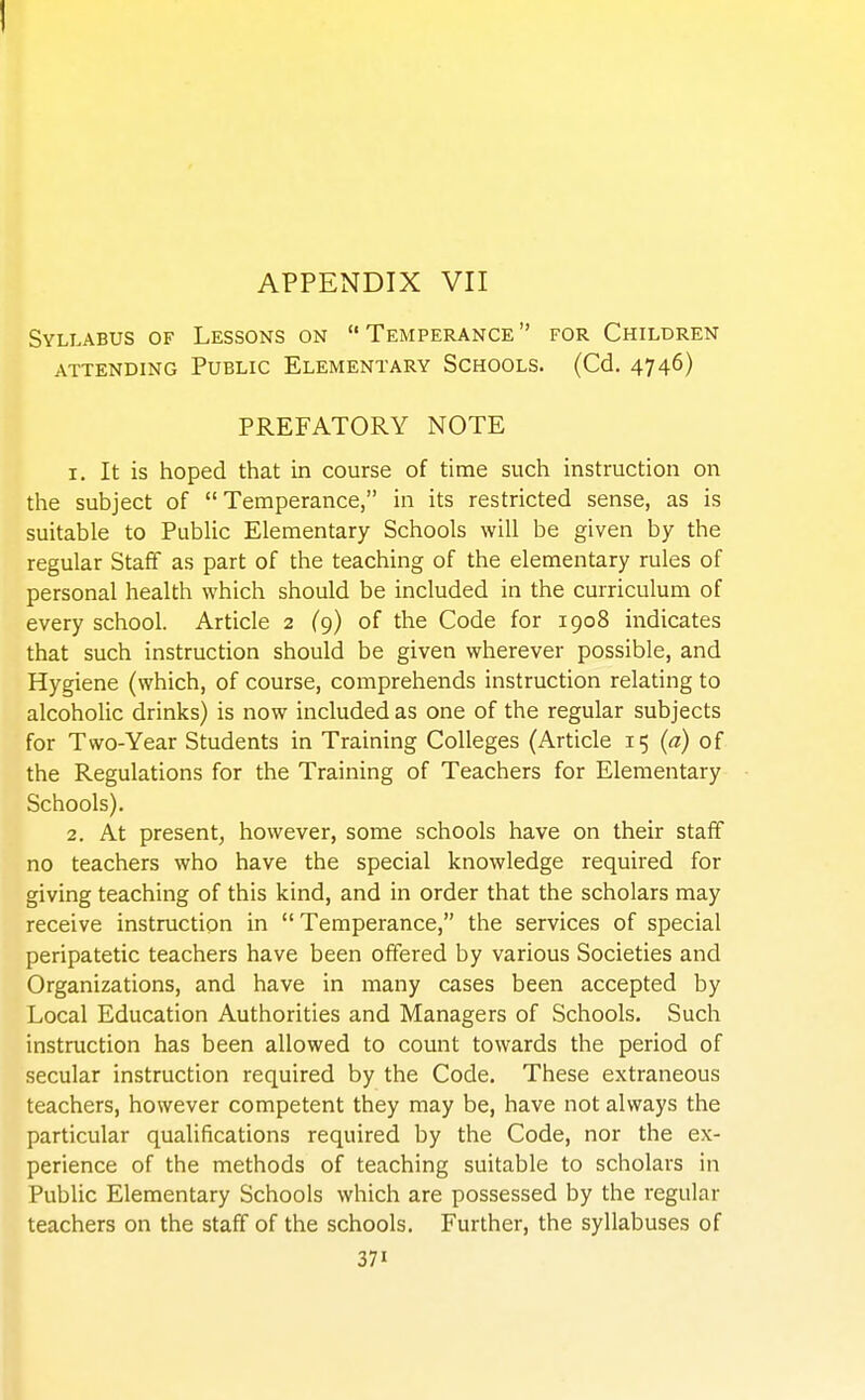 APPENDIX VII Syllabus of Lessons on Temperance for Children attending public elementary schools. (cd. 474^) PREFATORY NOTE 1. It is hoped that in course of time such instruction on the subject of Temperance, in its restricted sense, as is suitable to Public Elementary Schools will be given by the regular Staff as part of the teaching of the elementary rules of personal health which should be included in the curriculum of every school. Article 2 (9) of the Code for 1908 indicates that such instruction should be given wherever possible, and Hygiene (which, of course, comprehends instruction relating to alcoholic drinks) is now included as one of the regular subjects for Two-Year Students in Training Colleges (Article 15 (a) of the Regulations for the Training of Teachers for Elementary Schools). 2. At present, however, some schools have on their staff no teachers who have the special knowledge required for giving teaching of this kind, and in order that the scholars may receive instruction in  Temperance, the services of special peripatetic teachers have been offered by various Societies and Organizations, and have in many cases been accepted by Local Education Authorities and Managers of Schools, Such instruction has been allowed to count towards the period of secular instruction required by the Code. These extraneous teachers, however competent they may be, have not always the particular qualifications required by the Code, nor the ex- perience of the methods of teaching suitable to scholars in Public Elementary Schools which are possessed by the regular teachers on the staff of the schools. Further, the syllabuses of