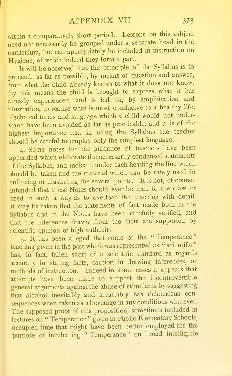 APPENDIX VII 373 within a comparatively short period. Lessons on this subject need not necessarily be grouped under a separate head in the curriculum, but can appropriately be included in instruction on Hygiene, of which indeed they form a part. It will be observed that the principle of the Syllabus is to proceed, as far as possible, by means of question and answer, from what the child already knows to what it does not know. By this means the child is brought to express what it has already experienced, and is led on, by amplification and illustration, to realize what is most conducive to a healthy life. Technical terms and language which a child would not under- stand have been avoided as far as practicable, and it is of the highest importance that in using the Syllabus the teacher should be careful to employ only the simplest language. 4. Some notes for the guidance of teachers have been appended which elaborate the necessarily condensed statements of the Syllabus, and indicate under each heading the line which should be taken and the material which can be safely used in enforcing or illustrating the several points. It is not, of course, intended that these Notes should ever be read to the class or used in such a way as to overload the teaching with detail. It may be taken that the statements of fact made both in the Syllabus and in the Notes have been carefully verified, and that the inferences drawn from the facts are supported by scientific opinion of high authority. 5. It has been alleged that some of the Temperance teaching given in the past which was represented as  scientific  has, in fact, fallen short of a scientific standard as regards accuracy in stating facts, caution in drawing inferences, or methods of instruction. Indeed in some cases it appears that attempts have been made to support the incontrovertible general arguments against the abuse of stimulants by suggesting that alcohol inevitably and invariably has deleterious con- sequences when taken as a beverage in any conditions whatever. The supposed proof of this proposition, sometimes included in lectures on  Temperance  given in Public Elementary Schools, occupied time that might have been better employed for the purpose of inculcating Temperance on broad intelligible