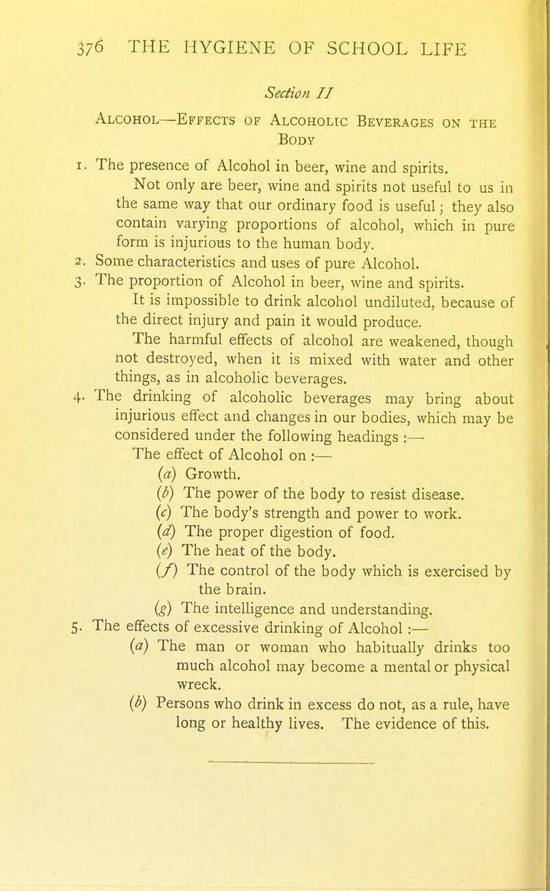 Section II Alcohol—Effects of Alcoholic Beverages on the Body 1. The presence of Alcohol in beer, wine and spirits. Not only are beer, wine and spirits not useful to us in the same way that our ordinary food is useful; they also contain varying proportions of alcohol, which in pure form is injurious to the human body. 2. Some characteristics and uses of pure Alcohol. 3. The proportion of Alcohol in beer, wine and spirits. It is impossible to drink alcohol undiluted, because of the direct injury and pain it would produce. The harmful effects of alcohol are weakened, though not destroyed, when it is mixed with water and other things, as in alcoholic beverages. 4. The drinking of alcohoHc beverages may bring about injurious effect and changes in our bodies, which may be considered under the following headings :— The effect of Alcohol on :— {a) Growth. {b) The power of the body to resist disease. {c) The body's strength and power to work. {d) The proper digestion of food. {e) The heat of the body. (/) The control of the body which is exercised by the brain. (?) The intelligence and understanding. 5. The effects of excessive drinking of Alcohol:— {a) The man or woman who habitually drinks too much alcohol may become a mental or physical wreck. {b) Persons who drink in excess do not, as a rule, have long or healthy lives. The evidence of this.