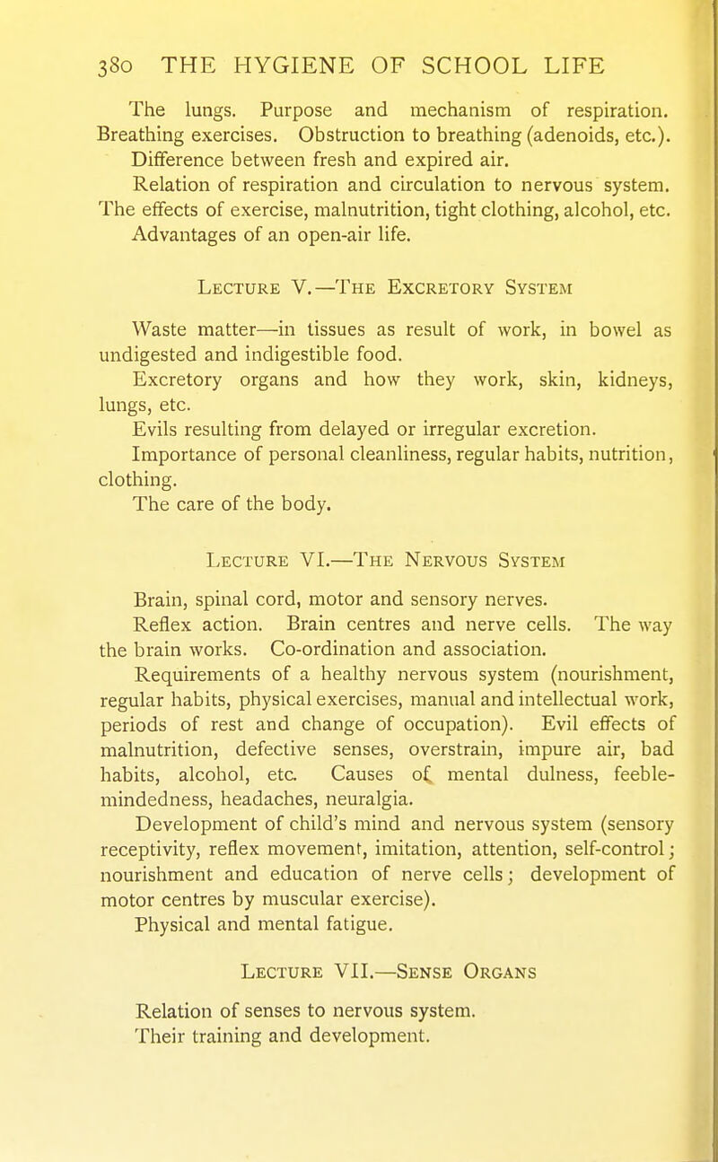 The lungs. Purpose and mechanism of respiration. Breathing exercises. Obstruction to breathing (adenoids, etc.). Difference between fresh and expired air. Relation of respiration and circulation to nervous system. The effects of exercise, malnutrition, tight clothing, alcohol, etc. Advantages of an open-air life. Lecture V.—The Excretory System Waste matter—in tissues as result of work, in bowel as undigested and indigestible food. Excretory organs and how they work, skin, kidneys, lungs, etc. Evils resulting from delayed or irregular excretion. Importance of personal cleanliness, regular habits, nutrition, clothing. The care of the body. Lecture VL—The Nervous System Brain, spinal cord, motor and sensory nerves. Reflex action. Brain centres and nerve cells. The way the brain works. Co-ordination and association. Requirements of a healthy nervous system (nourishment, regular habits, physical exercises, manual and intellectual work, periods of rest and change of occupation). Evil effects of malnutrition, defective senses, overstrain, impure air, bad habits, alcohol, etc. Causes of mental dulness, feeble- mindedness, headaches, neuralgia. Development of child's mind and nervous system (sensory receptivity, reflex movement, imitation, attention, self-control; nourishment and education of nerve cells; development of motor centres by muscular exercise). Physical and mental fatigue. Lecture VII.—Sense Organs Relation of senses to nervous system. Their training and development.