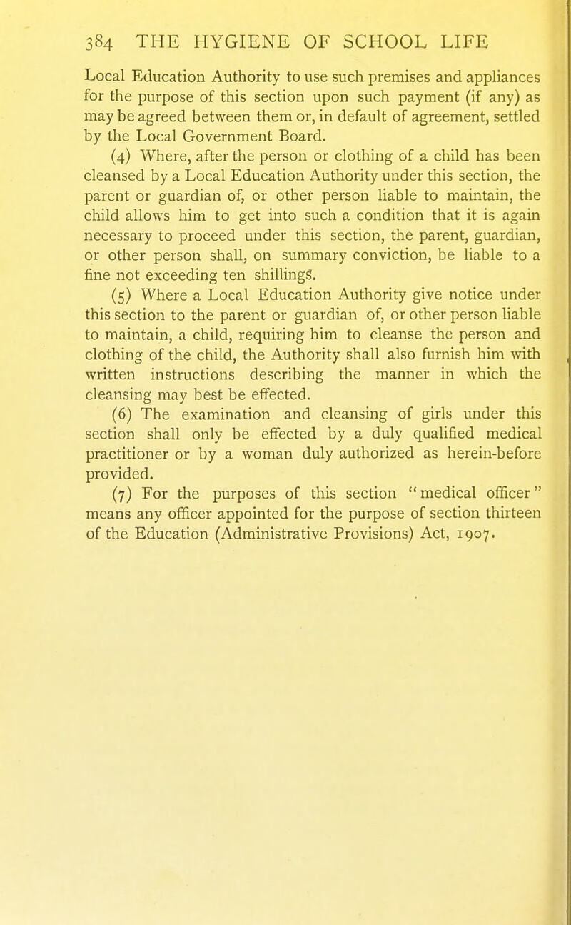 Local Education Authority to use such premises and appliances for the purpose of this section upon such payment (if any) as may be agreed between them or, in default of agreement, settled by the Local Government Board. (4) Where, after the person or clothing of a child has been cleansed by a Local Education Authority under this section, the parent or guardian of, or other person liable to maintain, the child allows him to get into such a condition that it is again necessary to proceed under this section, the parent, guardian, or other person shall, on summary conviction, be liable to a fine not exceeding ten shillings. (5) Where a Local Education Authority give notice under this section to the parent or guardian of, or other person liable to maintain, a child, requiring him to cleanse the person and clothing of the child, the Authority shall also furnish him with written instructions describing the manner in which the cleansing may best be effected. (6) The examination and cleansing of girls under this section shall only be effected by a duly qualified medical practitioner or by a woman duly authorized as herein-before provided. (7) For the purposes of this section  medical officer means any officer appointed for the purpose of section thirteen of the Education (Administrative Provisions) Act, 1907.