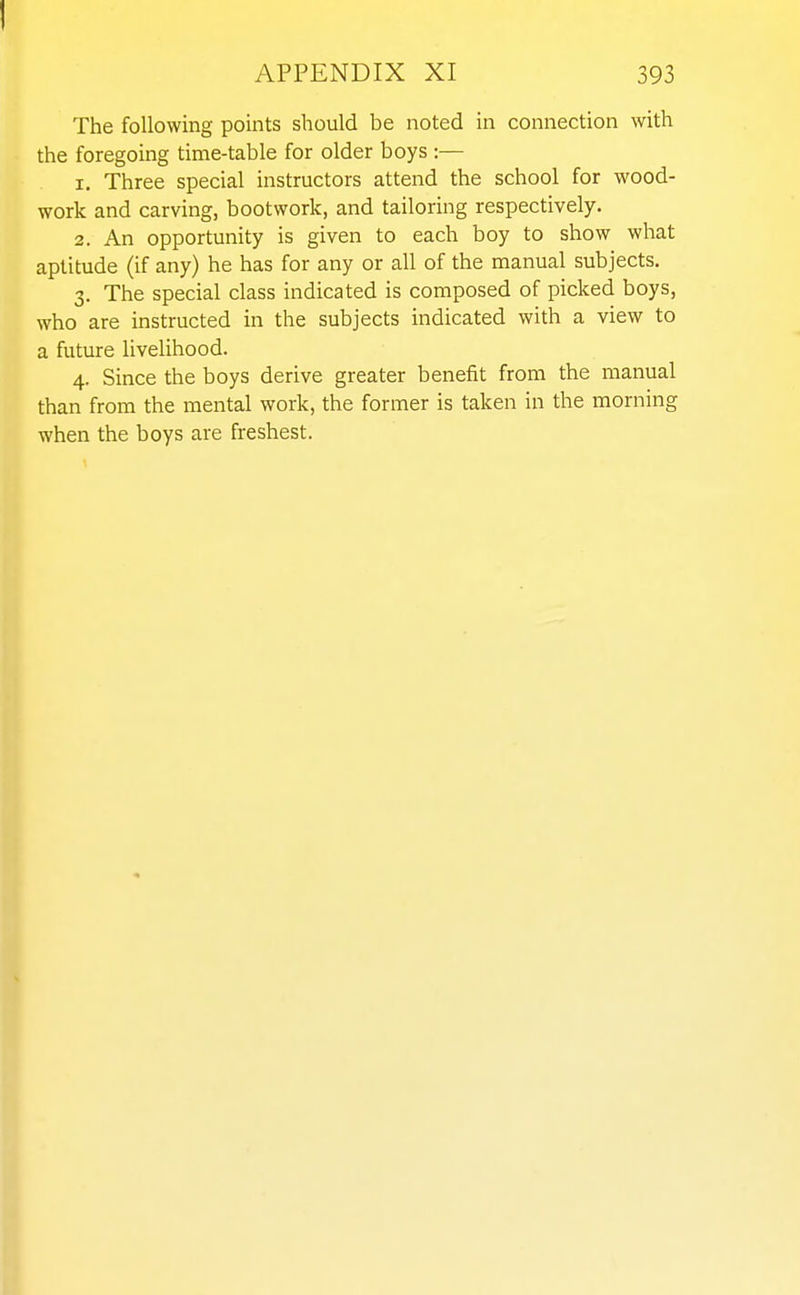 APPENDIX XI 393 The following points should be noted in connection with the foregoing time-table for older boys :— 1. Three special instructors attend the school for wood- work and carving, bootwork, and tailoring respectively. 2. An opportunity is given to each boy to show what aptitude (if any) he has for any or all of the manual subjects. 3. The special class indicated is composed of picked boys, who are instructed in the subjects indicated with a view to a future livelihood. 4. Since the boys derive greater benefit from the manual than from the mental work, the former is taken in the morning when the boys are freshest.