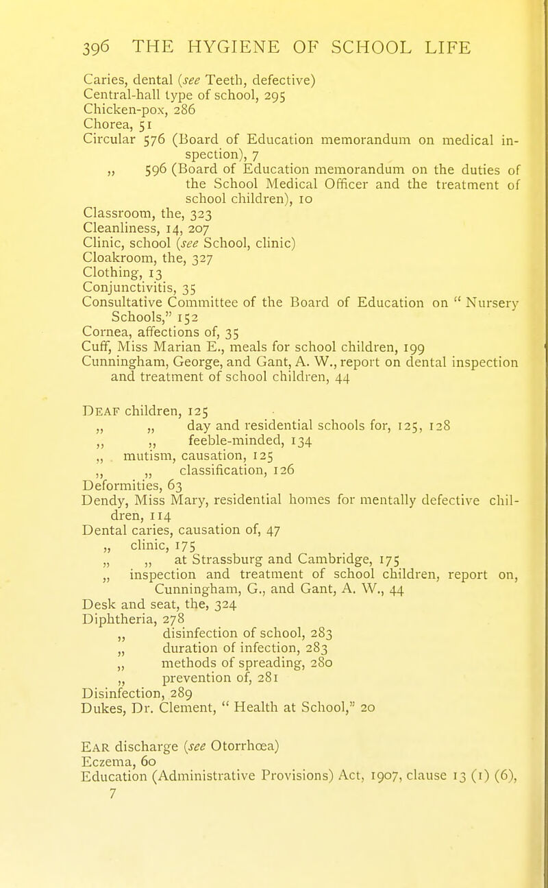 Caries, dental {see Teeth, defective) Central-hall type of school, 295 Chicken-pox, 286 Chorea, 51 Circular 576 (Board of Education memorandum on medical in- spection), 7 „ 596 (Board of Education memorandum on the duties of the School Medical Officer and the treatment of school children), 10 Classroom, the, 323 Cleanliness, 14, 207 Clinic, school {see School, clinic) Cloakroom, the, 327 Clothing, 13 Conjunctivitis, 35 Consultative Committee of the Board of Education on  Nursery Schools, 152 Cornea, affections of, 35 Cuff, Miss Marian E., meals for school children, 199 Cunningham, George, and Gant, A. W., report on dental inspection and treatment of school children, 44 Deaf children, 125 „ „ day and residential schools for, 125, 128 ,, ,, feeble-minded, 134 „ mutism, causation, 125 ,, „ classification, 126 Deformities, 63 Dendy, Miss Mary, residential homes for mentally defective chil- dren, 114 Dental caries, causation of, 47 „ clinic, 175 „ „ at Strassburg and Cambridge, 175 „ inspection and treatment of school children, report on, Cunningham, G., and Gant, A. W., 44 Desk and seat, the, 324 Diphtheria, 278 „ disinfection of school, 283 „ duration of infection, 283 „ methods of spreading, 280 „ prevention of, 281 Disinfection, 289 Dukes, Dr. Clement,  Health at School, 20 Ear discharge {see Otorrhoea) Eczema, 60 Education (Administrative Provisions) Act, 1907, clause 13 (i) (6), 7