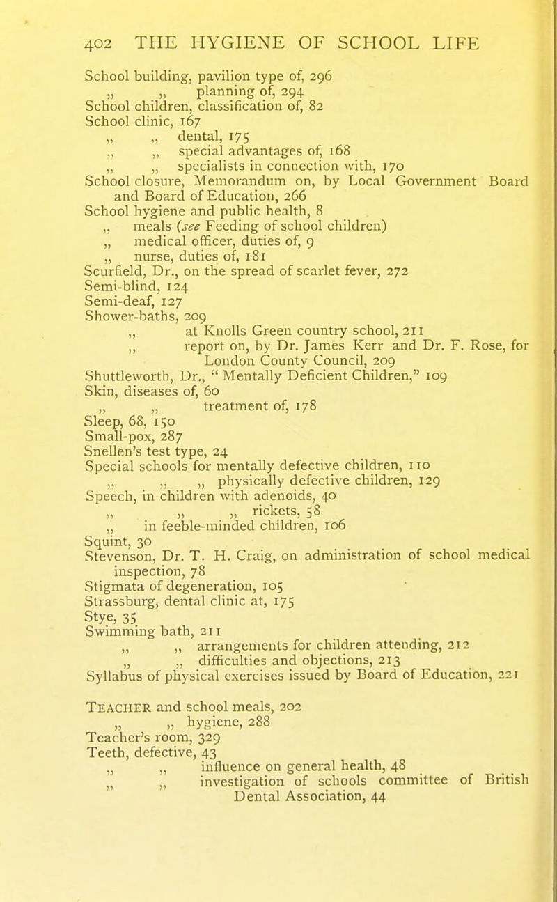 School building, pavilion type of, 296 „ „ planning of, 294 School children, classification of, 82 School clinic, 167 „ „ dental, 175 „ special advantages of, 168 „ „ specialists in connection with, 170 School closure, Memorandum on, by Local Government Board and Board of Education, 266 School hygiene and public health, 8 „ meals {see Feeding of school children) „ medical officer, duties of, 9 „ nurse, duties of, 181 Scurfield, Dr., on the spread of scarlet fever, 272 Semi-bhnd, 124 Semi-deaf, 127 Shower-baths, 209 „ at Knolls Green country school, 211 „ report on, by Dr. James Kerr and Dr. F. Rose, for London County Council, 209 Shuttleworth, Dr.,  Mentally Deficient Children, 109 Skin, diseases of, 60 „ „ treatment of, 178 Sleep, 68, 150 Small-pox, 287 Snellen's test type, 24 Special schools for mentally defective children, 110 „ „ „ physically defective children, 129 Speech, in children with adenoids, 40 „ „ rickets, 58 „ in feeble-minded children, 106 Squint, 30 Stevenson, Dr. T. H. Craig, on administration of school medical inspection, 78 Stigmata of degeneration, 105 Strassburg, dental clinic at, 175 Stye, 35 Swimming bath, 211 ,, ,, arrangements for children attending, 212 „ „ difficulties and objections, 213 Syllabus of physical exercises issued by Board of Education, 221 Teacher and school meals, 202 „ hygiene, 288 Teacher's room, 329 Teeth, defective, 43 „ „ influence on general health, 48 „ „ investigation of schools committee of British Dental Association, 44