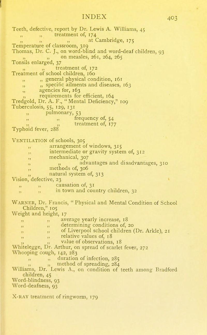 Teeth, defective, report by Dr. Lewis A. Williams, 45 „ „ treatment of, 174 at Cambridge, 175 Temperature of classroom, 319 Thomas, Dr. C. J., on word-blind and word-deaf children, 93 „ „ on measles, 261, 264, 265 Tonsils enlarged, 37 „ „ treatment of, 172 Treatment of school children, 160 „ „ general physical condition, 161 „ „ specific ailments and diseases, 163 „ agencies for, 163 „ requirements for efificient, 164 Tredgold, Dr. A. F.,  Mental Deficiency, 109 Tuberculosis, 55, 129, 131 „ pulmonary, 53 „ „ frequency of, 54 „ „ treatment of, 177 Typhoid fever, 288 Ventilation of schools, 305 „ arrangement of windows, 315 ,, intermediate or gravity system of, 312 „ mechanical, 307 „ „ advantages and disadvantages, 310 ,, methods of, 306 „ natural system of, 313 Vision, defective, 23 « „ „ causation of, 31 „ „ in town and country children, 32 Warner, Dr. Francis,  Physical and Mental Condition of School Children, 105 Weight and height, 17 „ „ average yearly increase, 18 „ „ determining conditions of, 20 „ „ of Liverpool school children (Dr. Arkle), 21 „ „ relative values of, 18 ,, „ value of observations, 18 Whitelegge, Dr. Arthur, on spread of scarlet fever, 272 Whooping cough, 142, 283 „ „ duration of infection, 285 „ method of spreading, 284 Williams, Dr. Lewis A., on condition of teeth among Bradford children, 45 Word-blindness, 93 Word-deafness, 93 X-RAY treatment of ringworm, 179