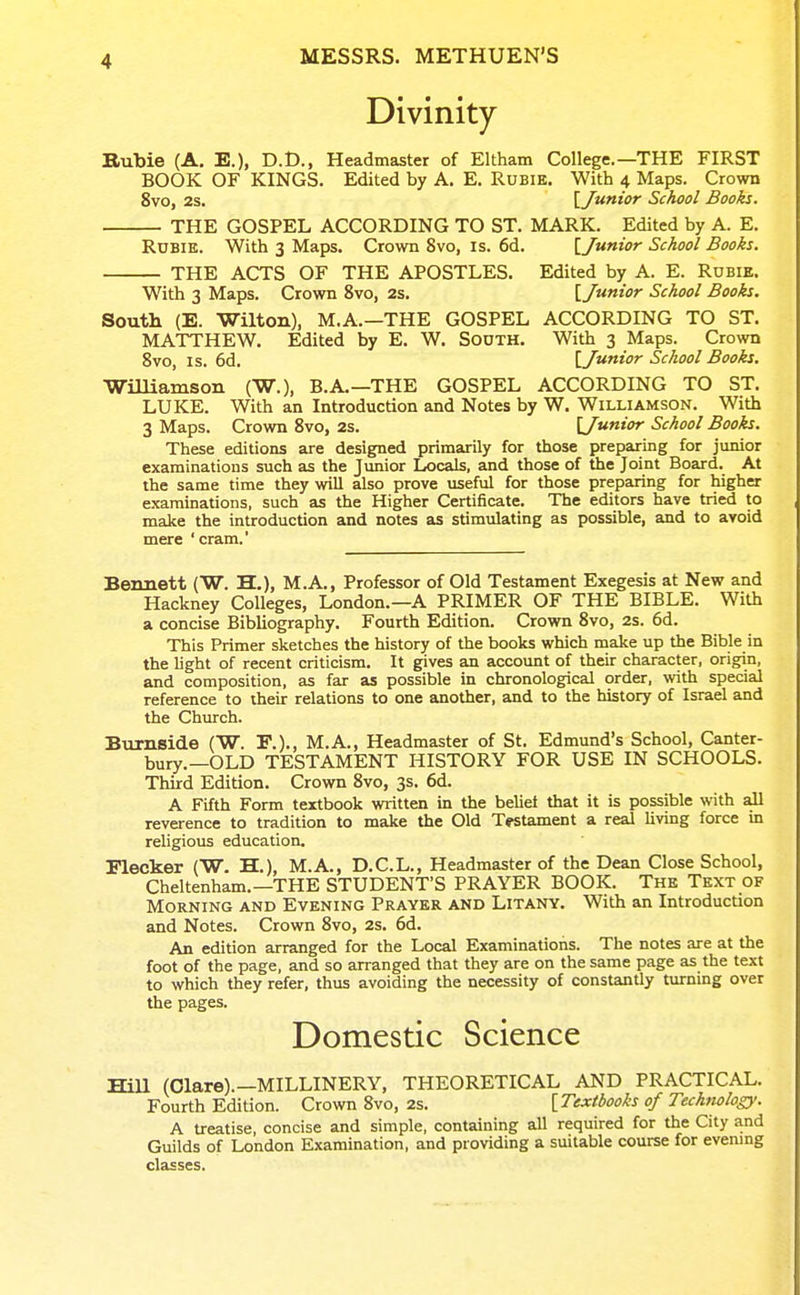 Divinity Bubie (A. E.), D.t>., Headmaster of Eltham College.—THE FIRST BOOK OF KINGS. Edited by A. E. Rubie. With 4 Maps. Crown 8vo, 2s. [Junior School Books. THE GOSPEL ACCORDING TO ST. MARK. Edited by A. E. Rdbie. With 3 Maps. Crown 8vo, is. 6d. [Junior School Books. THE ACTS OF THE APOSTLES. Edited by A. E. Rdbie. With 3 Maps. Crown 8vo, 2s. [Junior School Books. South {E. ■Wilton), M.A.—THE GOSPEL ACCORDING TO ST. MATTHEW. Edited by E. W. SoOTH. With 3 Maps. Crown 8vo, IS. 6d. [Junior School Books. ■Wmiamson (W.), B.A.—THE GOSPEL ACCORDING TO ST. LUKE. With an Introduction and Notes by W. Williamson. With 3 Maps. Crown 8vo, 2s. [Junior School Books. These editions are designed primarily for those preparing for junior examinations such as the Junior Locals, and those of the Joint Board. At the same time they will also prove useful for those preparing for higher examinations, such as the Higher Certificate. The editors have tried to make the introduction and notes as stimulating as possible, and to avoid mere ' cram.' Bennett (W. H.), M.A., Professor of Old Testament Exegesis at New and Hackney Colleges, London.—A PRIMER OF THE BIBLE. With a concise Bibliography. Fourth Edition. Crown 8vo, 2s. 6d. This Primer sketches the history of the books which make up the Bible in the light of recent criticism. It gives an account of their character, origin, and composition, as far as possible in chronological order, with special reference to their relations to one another, and to the history of Israel and the Church. Siirnside (W. E.)., M.A., Headmaster of St. Edmund's School, Canter- bury.—OLD TESTAMENT HISTORY FOR USE IN SCHOOLS. Third Edition. Crown 8vo, 3s. 6d. A Fifth Form textbook written in the beliet that it is possible with all reverence to tradition to make the Old Testament a real living force in religious education. Elecker (W. H.), M.A., D.C.L., Headmaster of the Dean Close School, Cheltenham.—THE STUDENT'S PRAYER BOOK. The Text of Morning and Evening Prayer and Litany. With an Introduction and Notes. Crown 8vo, 2s. 6d. An edition arranged for the Local Examinations. The notes are at the foot of the page, and so arranged that they are on the same page as the text to which they refer, thus avoiding the necessity of constantly turning over the pages. Domestic Science HiU (Clare).-MILLINERY, THEORETICAL AND PRACTICAL. Fourth Edition. Crown 8vo, 2s. [Textbooks of Technology. A treatise, concise and simple, containing all required for the City and Guilds of London Examination, and providing a suitable course for evenmg classes.