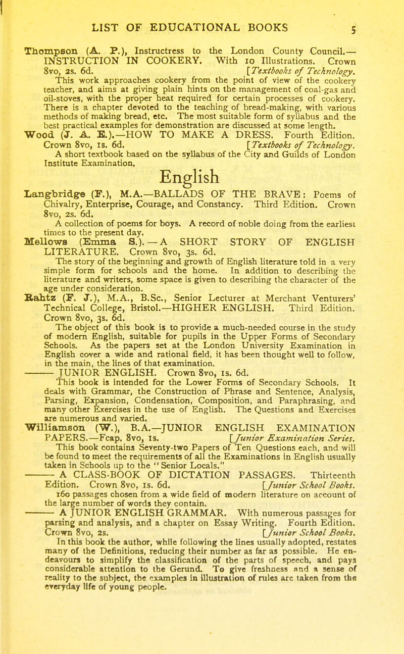 Thompson (A. P.), Instructress to the London County Council.— INSTRUCTION IN COOKERY. With lo Illustrations. Crown 8vo, 2s, 6d. [Textbooks of Technology. This work approaches cookery from the point of view of the cookery teacher, and aims at giving plain hints on the management of coal-gas and oil-stoves, with the proper heat required for certain processes of cookery. There is a chapter devoted to the teaching of bread-making, with various methods of making bread, etc. The most suitable form of syllabus and the best practical examples for demonstration are discussed at some length. Wood (J. A. E.).—HOW TO MAKE A DRESS. Fourth Edition. Crown 8vo, is. 6d. \Textbooks of Technology. A short textbook based on the syllabus of the City and Guilds of London Institute Examination. Langbridge (P.), M.A.—BALLADS OF THE BRAVE: Poems of Chivalry, Enterprise, Courage, and Constancy. Third Edition. Crown 8vo, 2s. 6d. A collection of poems for boys. A record of noble doing from the earliest times to the present day. Mellows (Emma S.). — A SHORT STORY OF ENGLISH LITERATURE. Crown 8vo, 3s. 6d. The story of the beginning and growth of English literature told in a very simple form for schools and the home. In addition to describing the literature and writers, some space is given to describing the character of the age under consideration. Kahtz (r. J.), M.A., B.Sc, Senior Lecturer at Merchant Venturers' Technical College, Bristol.—HIGHER ENGLISH. Third Edition. Crown 8vo, 3s. 6d. The object of this book is to provide a much-needed course in the study of modem English, suitable for pupils in the Upper Forms of Secondary Schools. As the papers set at the London University Examination in English cover a wide and rational field, it has been thought well to follow, in the main, the lines of that examination. JUNIOR ENGLISH. Crown 8vo, is. 6d. This book is intended for the Lower Forms of Secondary Schools. It deals with Grammar, the Construction of Phrase and Sentence, Analysis, Parsing, Expansion, Condensation, Composition, and Paraphrasing, and many other Exercises in the use of English. The Questions and Exercises are numerous and varied, WUliamson (W.), B.A.—JUNIOR ENGLISH EXAMINATION PAPERS.—Fcap. 8vo, is. [Junior Examination Series. This book contains Seventy-two Papers of Ten Questions each, and will be found to meet the requirements of all the Examinations in English usually taken in Schools up to the Senior Locals. A CLASS-BOOK OF DICTATION PASSAGES. Thirteenth Edition. Crown 8vo, is. 6d, [Junior School Books. 160 passages chosen from a wide field of modern literature on account of the large number of words they contain. A JUNIOR ENGLISH GRAMMAR. With numerous passages for parsing and analysis, and a chapter on Essay Writing. Fourth Edition. Crown 8vo, 2s. [Junior School Books. In this book the author, while following the lines usually adopted, restates many of the Definitions, reducing their number as far as possible. He en- deavours to simplify the classification of the parts of speech, and pays considerable attention to the Gerund. To give freshness and a sense of reality to the subject, the examples in UlustTKtion of rules are taken from the everyday life of young people.