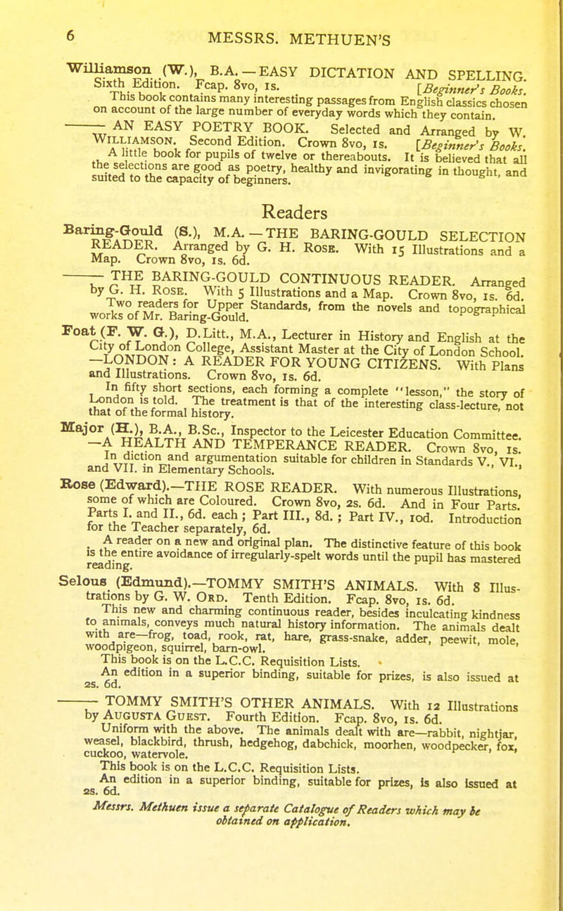 I 6 MESSRS. METHUEN'S WilUamson (W.) B.A -EASY DICTATION AND SPELLING. -Si, hn r- ^^ . [Beginner's Bods. Xhis book contains many interesting passages from English classics chosen on account of the large number of everyday words which they contain AN EASY POETRY BOOK. Selected and Arranged by W Williamson Second Edition. Crown 8vo, is. [Beginner's Books'. A Jittle book for pupils of twelve or thereabouts. It is believed that aU Intf^ t^'ir' ^^ c^t P?^'^' ^^^^y invigorating in thought, and suited to the capacity of beginners. s . ^ Readers M.A.-THE BARING-GOULD SELECTION • ^^°ged by G. H. Rose. With 15 Illustrations and a Map. Crown 8vo, is. 6d. T J^^ BARING-GOULD CONTINUOUS READER. Arranged by G. H. Rose With 5 Illustrations and a Map. Crown 8vo, is. 6d. Two readers for Upper Standards, from the novels and topographical works of Mr. Barmg-Gould. ^ f --^ roat (F. W. G.), D.Litt., M.A., Lecturer in History and English at the t^^(t7;°^xt° Assistant Master at the City of London School. -LONDON : A READER FOR YOUNG CITIZENS. With Plans and Illustrations. Crown 8vo, is. 6d. In fifty short sections, each forming a complete lesson, the story of London IS told. The treatment is that of the interesting class-lecture, not that of the formal history. Major (H.), B.A., B.Sc, Inspector to the Leicester Education Committee. -A HEALTH AND TEMPERANCE READER. Crow 8vo is In diction and argumentation suitable for children in Standards V. VI' and VII. in Elementary Schools. ' Rose (Edward) -THE ROSE READER. With numerous Illustrations, some of which are Coloured. Crown 8vo, 2s. 6d. And in Four Parts Parts I. and II., 6d. each ; Part III., 8d. ; Part IV., lod. Introduction tor the Teacher separately, 6d. _ A reader on a new and original plan. The distinctive feature of this book IS ttie entire avoidance of irregularly-spelt words until the pupil has mastered reading. Selous (Edmund).-TOMMY SMITH'S ANIMALS. With 8 Illus- trations by G. W. Ord. Tenth Edition. Fcap. 8vo, is. 6d. This new and charming continuous reader, besides inculcating kindness to animals, conveys much natural history information. The animals dealt with are—frog, toad, rook, rat, hare, grass-snalce, adder, peewit, mole woodpigeon, squirrel, barn-owl. ' This book is on the L.C.C. Requisition Lists. An edition in a superior binding, suitable for prizes, is also issued at 25. Od. TOMMY SMITH'S OTHER ANIMALS. With 12 Illustrations by Augusta Guest. Fourth Edition. Fcap. 8vo, is. 6d. Uniform with the above. The animals deaU with are—rabbit nightjar weasel, blackbird, thrush, hedgehog, dabchick, moorhen, woodpecker, fox! cuckoo, watervole. This book is on the L.C.C. Requisition Lists. An edition in a superior binding, suitable for prizes, is also issued at ss. od. Messrs. Methuen issue a separate Catalogue of Readers which may he obtained on application.