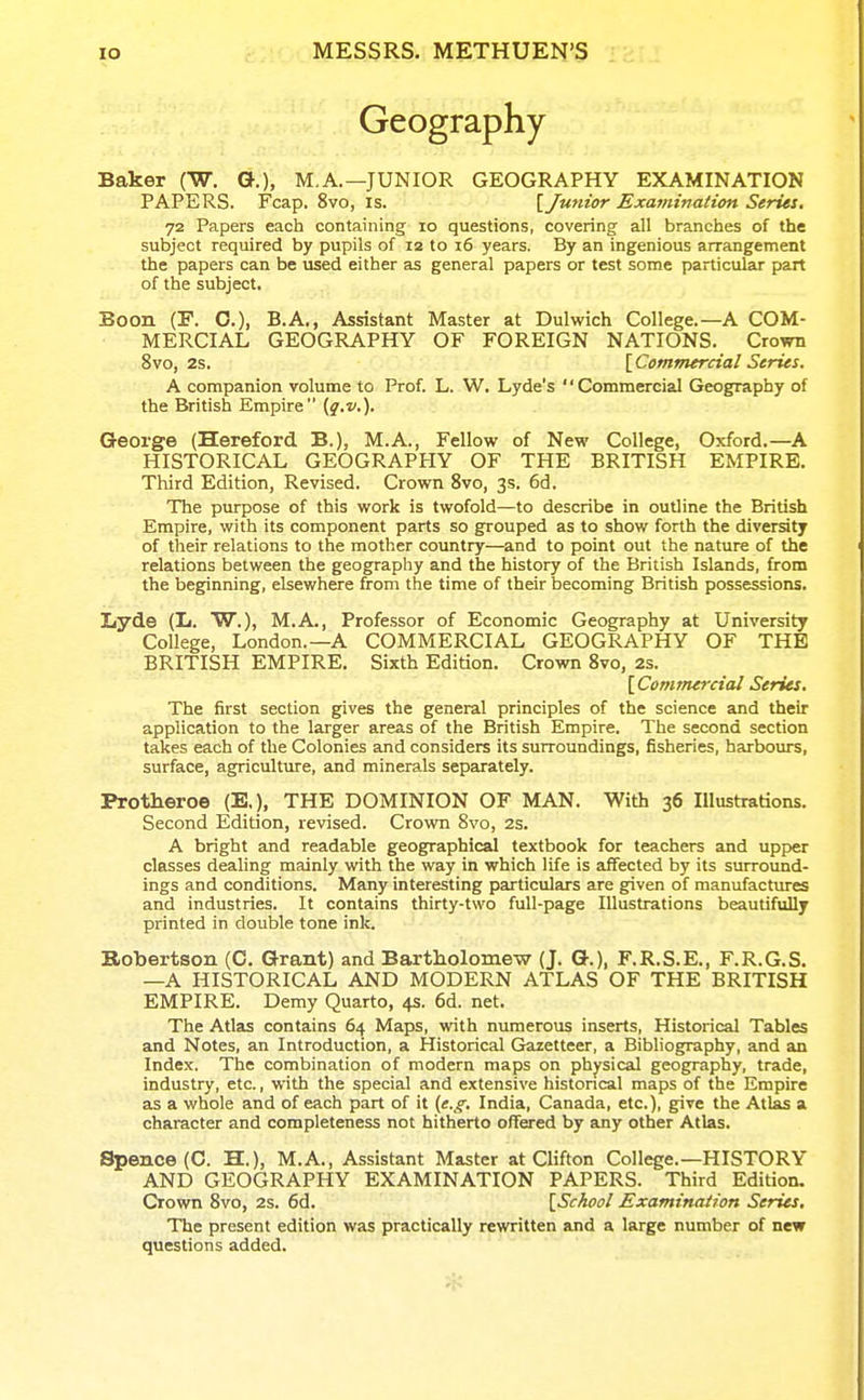 Geography Baker (W. Q.), M.A.—JUNIOR GEOGRAPHY EXAMINATION PAPERS. Fcap. 8vo, is. \ Junior Examination Series. 72 Papers each containing 10 questions, covering all branches of the subject required by pupils of 12 to 16 years. By an ingenious arrangement the papers can be used either as general papers or test some particular part of the subject. Boon (F. O.), B.A., Assistant Master at Dulwich College.—A COM- MERCIAL GEOGRAPHY OF FOREIGN NATIONS. Crown 8vo, 2s. [Commercial Series. A companion volume to Prof. L. W. Lyde's '' Commercial Geography of the British Empire {g.v.). George (Hereford B.), M.A., Fellow of New College, Oxford.—A HISTORICAL GEOGRAPHY OF THE BRITISH EMPIRE. Third Edition, Revised. Crown 8vo, 3s. 6d. The purpose of this work is twofold—to describe in outline the British Empire, with its component parts so grouped as to show forth the diversity of their relations to the mother country—and to point out the nature of the relations between the geography and the history of the British Islands, from the beginning, elsewhere from the time of their becoming British possessions. Lyde (L. W.), M.A., Professor of Economic Geography at University College, London.—A COMMERCIAL GEOGRAPHY OF THE BRITISH EMPIRE. Sixth Edition. Crown 8vo, 2s. [Commercial Series. The first section gives the general principles of the science and their application to the larger areas of the British Empire. The second section takes each of the Colonies and considers its surroundings, fisheries, harbours, surface, agriculture, and minerals separately. Protheroe (E,), THE DOMINION OF MAN. With 36 Illustrations. Second Edition, revised. Crovra 8vo, 2s. A bright and readable geographical textbook for teachers and upper classes dealing mainly with the way in which life is affected by its surround- ings and conditions. Many interesting particulars are given of manufactm-es and industries. It contains thirty-two full-page Illustrations beautifully printed in double tone ink. Robertson (C, Grant) and Bartholomew (J. G.), F.R.S.E., F.R.G.S. —A HISTORICAL AND MODERN ATLAS OF THE BRITISH EMPIRE. Demy Quarto, 4s. 6d. net. The Atlas contains 64 Maps, with numerous inserts, Historical Tables and Notes, an Introduction, a Historical Gazetteer, a Bibliography, and an Index. The combination of modern maps on physical geography, trade, industry, etc., with the special and extensive histoncal maps of the Empire as a whole and of each part of it (e.g. India, Canada, etc.), give the Atlas a character and completeness not hitherto offered by any other Atlas. Spence (C. H.), M.A., Assistant Master at Clifton College.—HISTORY AND GEOGRAPHY EXAMINATION PAPERS. Third Edition. Crown 8vo, 2s. 6d. [School Examination Series, The present edition was practically rewritten and a large number of new questions added.