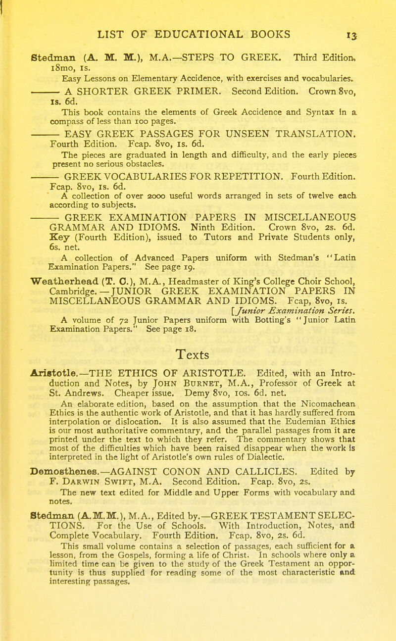 I LIST OF EDUCATIONAL BOOKS 13 Btedman (A. M. M.), M.A.—STEPS TO GREEK. Third Edition, i8mo, IS. E^sy Lessons on Elementary Accidence, with exercises and vocabularies, A SHORTER GREEK PRIMER. Second Edition. Crown 8vo, IS. 6d. This book contains the elements of Greek Accidence and Syntax In a compass of less than 100 pages. EASY GREEK PASSAGES FOR UNSEEN TRANSLATION. Fourth Edition. Fcap. 8vo, is. 6d. The pieces are graduated in length and difficulty, and the early pieces present no serious obstacles. GREEK VOCABULARIES FOR REPETITION. Fourth Edition. Fcap. 8vo, IS. 6d. A collection of over 2000 useful words arranged in sets of twelve each according to subjects. GREEK EXAMINATION PAPERS IN MISCELLANEOUS GRAMMAR AND IDIOMS. Ninth Edition. Crown 8vo, 2s. 6d. Key (Fourth Edition), issued to Tutors and Private Students only, 6s. net. A collection of Advanced Papers uniform with Stedman's Latin Examination Papers. See page 19. Weatherhead (T. C), M.A., Headmaster of King's College Choir School, Cambridge.—JUNIOR GREEK EXAMINATION PAPERS IN MISCELLANEOUS GRAMMAR AND IDIOMS. Fcap, 8vo, is. \ Junior Examination Series, A volume of 72 Junior Papers uniform vrith Botting's Junior Latin Elxamination Papers. See page 18. Texts Aristotle.—THE ETHICS OF ARISTOTLE. Edited, with an Intro- duction and Notes, by John Bdrnet, M.A., Professor of Greek at St. Andrews. Cheaper issue. Demy 8vo, los. 6d. net. An elaborate edition, based on the assumption that the Nicomachean Ethics is the authentic work of Aristotle, and that it has hardly suffered from interpolation or dislocation. It is also assumed that the Eudemian Ethics is our most authoritative commentary, and the parallel passages from it arc printed under the text to which they refer. The commentary shows that most of the difficulties which have been raised disappear when the work is interpreted in the light of Aristotle's own rules of Dialectic. Demosthenes.—AGAINST CONON AND CALLICLES. Edited by F. Darwin Swift, M.A. Second Edition. Fcap. 8vo, 2s. The new text edited for Middle and Upper Forms with vocabulary and notes. Stedman (A.M.M.), M.A., Edited by.—GREEK TESTAMENT SELEC- TIONS. For the Use of Schools. With Introduction, Notes, and Complete Vocabulary. Fourth Edition. Fcap. 8vo, 2s. 6d. This small volume contains a selection of passages, each sufficient for a lesson, from the Gospels, forming a life of Christ. In schools where only a limited time can be given to the study of the Greek Testament an oppor- tunity is thus supplied for reading some of the most characteristic and interesting passages.