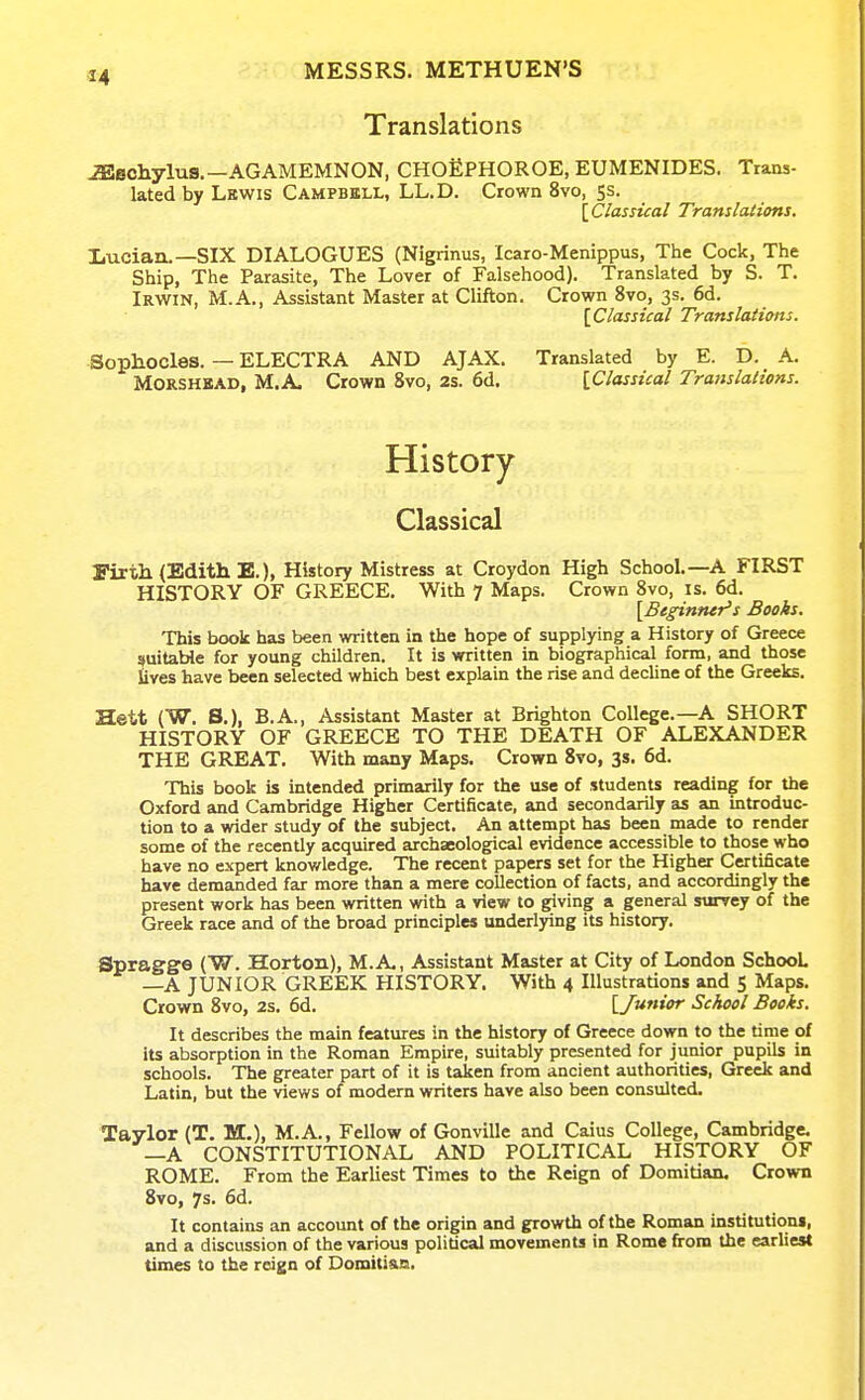 Translations ^echylus,—AGAMEMNON, CHOEPHOROE, EUMENIDES. Trans- lated by Lbwis Campbell, LL.D. Crown 8vo, Ss. [ Classical Translations. liUCian.—SIX DIALOGUES (Nigrinus, Icaro-Menippus, The Cock, The Ship, The Parasite, The Lover of Falsehood). Translated by S. T. Irwin, M.A., Assistant Master at Clifton. Crown 8vo, 3s. 6d. [Classical Translaiicms. Sophocles. — ELECTRA AND AJAX. Translated by E. D. A. MORSHKAD, M.A. Crown 8vo, 2s. 6d. {Classical Translations. History Classical Firth (Edith E.), History Mistress at Croydon High School.—A FIRST HISTORY OF GREECE. With 7 Maps. Crown 8vo, is. 6d. ^Beginner's Books. This book has been written in the hope of supplying a History of Greece suitable for young children. It is written in biographical form, and those lives have been selected which best explain the rise and decline of the Greeks. Hett (W. S.), B.A., Assistant Master at Brighton College.—A SHORT HISTORY OF GREECE TO THE DEATH OF ALEXANDER THE GREAT. With many Maps. Crown 8vo, 3s. 6d. This book is intended primarily for the use of students reading for the Oxford and Cambridge Higher Certificate, and secondarily as an introduc- tion to a wider study of the subject. An attempt has been made to render some of the recently acquired archaeological evidence accessible to those who have no expert knowledge. The recent papers set for the Higher Certificate have demanded far more than a mere collection of facts, and accordingly the present work has been written with a view to giving a general surrey of the Greek race and of the broad principles underlying its history. Spragge (W. Horton), M.A,, Assistant Master at City of London School —A JUNIOR GREEK HISTORY. With 4 Illustrations and 5 Maps. Crown 8vo, 2s. 6d. [Junior School Books. It describes the main features in the history of Greece down to the time of its absorption in the Roman Empire, suitably presented for junior pupils in schools. The greater part of it is taken from ancient authorities, Greek and Latin, but the views of modern writers have also been consulted. Taylor (T. M.), M.A., Fellow of Gonville and Caius College, Cambridge. —A CONSTITUTIONAL AND POLITICAL HISTORY OF ROME. From the Earliest Times to the Reign of Domitian, Crown 8vo, 7s. 6d. It contains an account of the origin and growth of the Roman institutioni, and a discussion of the various political movements in Rome from the earliest times to the reign of Domitisa.