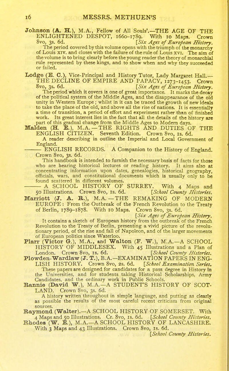 Johnson (A. H.), M.A., Fellow of All Souls'.—THE AGE OF THE ENLIGHTENED DESPOT, 1660-1789. With 10 Maps. Crown 8vo, 3s. 6d. [Six Ages of European History. The period covered by this volume opens with the triumph of the monarchy of Louis XIV. and closes wdth the failure of the rule of Louis xvi. The aim of the volume is to bring clearly before the young reader the theory of monarchial rule represented by these kings, and to show when and why they succeeded or failed. Lodge (E. C), Vice-Principal and History Tutor, Lady Margaret Hall.— THE DECLINE OF EMPIRE AND PAPACY, 1273-1453. Crown 8vo, 3s. 6d. [Six Ages of European History. The period which it covers is one of great importance. It marks the decay of the political system of the Middle Ages, and the disappearance of the old unity in Western Europe ; whilst in it can be traced the growth of new ideals to take the place of the old, and above all the rise of nations. It is essentially a time of transition, a period of effort and experiment rather than of finished work. Its great interest lies in the fact that all the details of the history are part of this gradual change from the Middle Ages to Modem days. Maiden (H. E.), M.A.—THE RIGHTS AND DUTIES OF THE ENGLISH CITIZEN. Seventh Edition. Crown Bvo, is. 6d. A reader describing in outline the Imperial and Local Government of England. ENGLISH RECORDS. A Companion to the History of England. Crown Svo, 3s. 6d. This handbook is intended to furnish the necessary basis of facts for those who are hearing historical lectures or reading historj'. It aims also at concentrating information upon dates, genealogies, historical geography, officials, wars, and constitutional documents which is usually only to be found scattered In different volumes. A SCHOOL HISTORY OF SURREY. With 4 Maps and 50 Illustrations. Crown Svo, is. 6d. [School County Histories. Marriott (J. A. B,.), M.A. —THE REMAKING OF MODERN EUROPE : From the Outbreak of the French Revolution to the Treaty of Berlin, 1789-1878. With lo Maps. Crown 8vo, 3s. 6d. [Six Ages of European History, It contains a sketch of European history from the outbreak of the French Revolution to the Treaty of Berlin, presenting a vivid picture of the revolu- tionary period, of the rise and fall of Napoleon, and of the larger movements of European politics since Waterloo. Plarr (Victor G.), M.A., and Walton (F. W.), m:A.—A SCHOOL HISTORY OF MIDDLESEX. With 45 Illustrations and a Plan of London. Crown Svo, is. 6d. [School County Histories, Plowden.Wardlaw (J. T.), B.A.—EXAMINATION PAPERS IN ENG- LISH HISTORY. Crown Svo, 2s. 6d. [School Examination Series. These papers are designed for candidates for a pass degree in History in the Universities, and for students taking Historical Scholarships, Army Candidates, and the ordinary work in Public Schools. Rannie (David W.), M.A.—A STUDENT'S HISTORY OF SCOT- LAND. Crown Svo, 3s. 6d. A history written throughout in simple language, and putting as clearly as possible the results of the most careful recent criticism from origined sources. Raymond (Walter).—A SCHOOL HISTORY OF SOMERSET. With 4 Maps and 50 Illustrations. Cr. Svo, is. 6d. [School County Histories, Rhodes (W. E.), M.A.—A SCHOOL HISTORY OF LANCASHIRE. With 3 Maps and 43 Illustrations. Crown Svo, is. 6d. [Stkool County Histories.