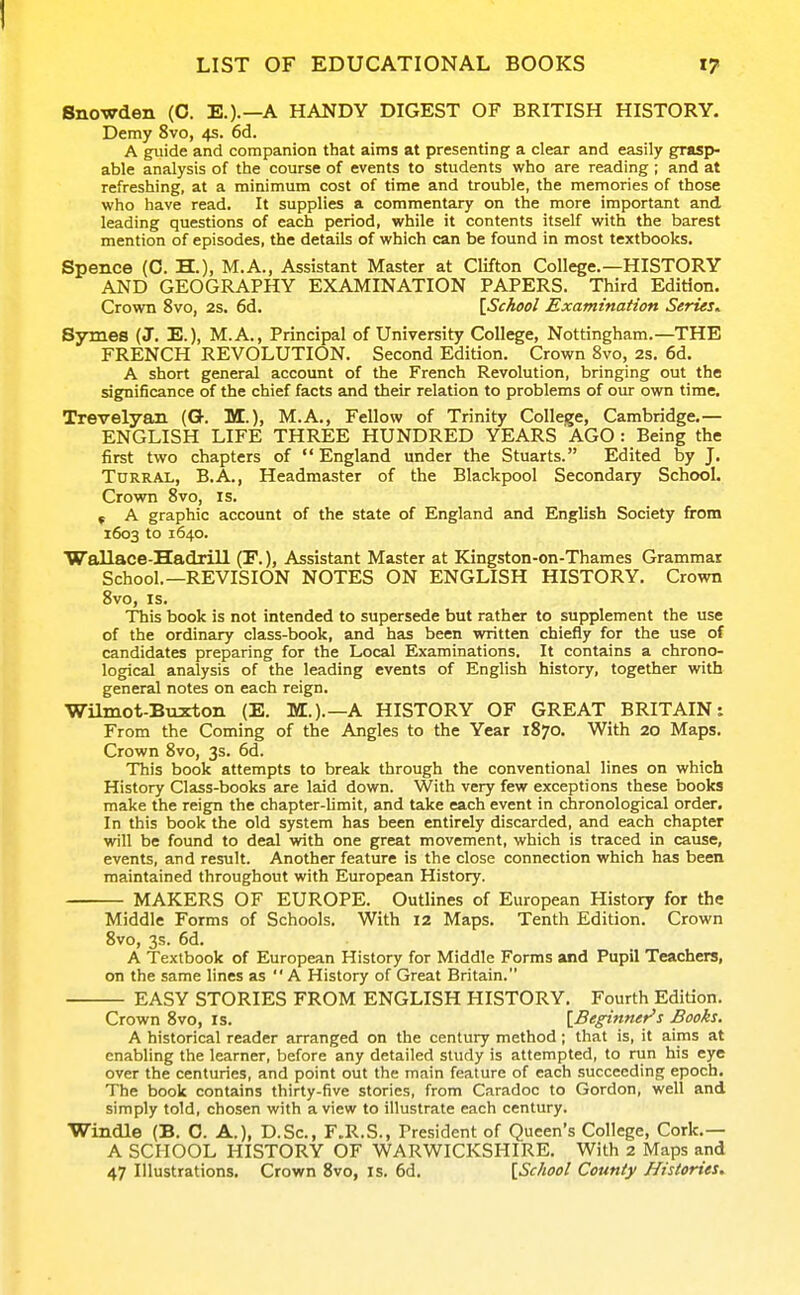 Snowden (0. E.).—A HANDY DIGEST OF BRITISH HISTORY. Demy 8vo, 4s. 6d. A guide and companion that aims at presenting a clear and easily grasp>- able analysis of the course of events to students who are reading ; and at refreshing, at a minimum cost of time and trouble, the memories of those who have read. It supplies a commentary on the more important and leading questions of each period, while it contents itself with the barest mention of episodes, the details of which can be found in most textbooks. Spence (C. H.), M.A., Assistant Master at Clifton College.—HISTORY AND GEOGRAPHY EXAMINATION PAPERS. Third Edition. Crown 8vo, 2s. 6d. [School Examination Series^ Symes (J. E.), M.A., Principal of University College, Nottingham.—THE FRENCH REVOLUTION. Second Edition. Crown 8vo, 2s. 6d. A short general account of the French Revolution, bringing out the significance of the chief facts and their relation to problems of our own time. Trevelyan (G. M.), M.A., Fellow of Trinity College, Cambridge.— ENGLISH LIFE THREE HUNDRED YEARS AGO : Being the first two chapters of  England under the Stuarts. Edited by J. TuRRAL, B.A., Headmaster of the Blackpool Secondary School. Crown 8vo, is. f A graphic account of the state of England and English Society from 1603 to 1640. WaUace-Hadrill (P.), Assistant Master at Kingston-on-Thames Grammar School.—REVISION NOTES ON ENGLISH HISTORY. Crown 8vo, IS. This book is not intended to supersede but rather to supplement the use of the ordinary class-book, and has been written chiefly for the use of candidates preparing for the Local Examinations. It contains a chrono- logical analysis of the leading events of English history, together with general notes on each reign. Wilmot-Buxton (E. M.).—A HISTORY OF GREAT BRITAIN: From the Coming of the Angles to the Year 1870. With 20 Maps. Crown 8vo, 3s. 6d. This book attempts to break through the conventional lines on which History Class-books are laid down. With very few exceptions these books make the reign the chapter-limit, and take each event in chronological order. In this book the old system has been entirely discarded, and each chapter will be found to deal with one great movement, which is traced in cause, events, and result. Another feature is the close connection which has been maintained throughout with European History. MAKERS OF EUROPE. Outlines of European History for the Middle Forms of Schools. With 12 Maps. Tenth Edition. Crown 8vo, 3s. 6d. A Textbook of European History for Middle Forms and Pupil Teachers, on the same lines as  A History of Great Britain. EASY STORIES FROM ENGLISH HISTORY. Fourth Edition. Crown 8vo, is. [Beginner's Books. A historical reader arranged on the century method; that is, it aims at enabling the learner, before any detailed study is attempted, to run his eye over the centuries, and point out the main feature of each succeeding epoch. The book contains thirty-five stories, from Caradoc to Gordon, well and simply told, chosen with a view to illustrate each century. Windle (B. 0. A.), D.Sc, F.R.S., President of Queen's College, Cork.— A SCHOOL HISTORY OF WARWICKSHIRE. With 2 Maps and 47 Illustrations. Crown 8vo, is. 6d. [School County Histories.