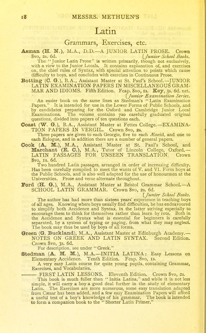 Latin Grammars, Exercises, etc. Asman (H. N.), M.A., D.D.—A JUNIOR LATIN PROSE. Crown 8vo, 2s. 6d. lyuHtor School Books. The Junior Latin Prose is written primarily, though not exclusively, with a view to the Junior Locals. It contains explanation of, and exercises on, the chief rules of Syntax, with special attention to points which cause difficulty to boys, and concludes with exercises in Continuous Prose. Botting (C. G.). B.A., Assistant Master at St. Paul's School.—JUNIOR LATIN EXAMINATION PAPERS IN MISCELLANEOUS GRAM- MAR AND IDIOMS. Fifth Edition. Fcap. 8vo, is. Key, 3s. 6d. net. [Junior Examination Series. An easier book on the same lines as Stedman's Latin Examination Papers. It is intended for use in the Lower Forms of Public Schools, and by candidates preparing for the Oxford and Cambridge Jvmior Local Examinations. The volume contains 720 carefully graduated original questions, divided into papers of ten questions each. Ooast (W. G-.), B.A., Assistant Master at Fettes College.—EXAMINA- TION PAPERS IN VERGIL. Crown 8vo, 2s. Three papers are given to each Georgic, five to each .^Eneid, and one to each Eclogue, and in addition there are a number of general papers. Oook (A. M.), M.A., Assistant Master at St. Paul's School, and Marchant (E. O.), M.A., Tutor of Lincoln College, Oxford.— LATIN PASSAGES FOR UNSEEN TRANSLATION. Crown Svo, IS. 6d. Two hundred Latin passages, arranged in order of increasing difficulty. Has been carefully compiled to meet the wants of V. and VI. Form boys at the Public Schools, and is also well adapted for the use of honourmen at the Universities. Prose and verse alternate throughout. X'ord (H. G.), M.A., Assistant Master at Bristol Grammar School.—A SCHOOL LATIN GRAMMAR. Crown Svo, 2s. 6d. [Junior School Books. The author has had more than sixteen years' experience in teaching boys of all ages. Knowing where boys usually find difficulties, he has endeavom'ed to simplify both Accidence and Syntax, in the latter striving especially to encourage them to think for themselves rather than learn by rote. Both in the Accidence and Syntax what is essential for beginners is carefully separated, by a system of typing or paging, from what they may neglect. The book may thus be used by boys of all forms. Ghreen (G. Buckland), M.A., Assistant Master at Edinburgh Academy.— NOTES ON GREEK AND LATIN SYNTAX. Second Edition. Crown Svo, 3s. 6d. For description, see under Greek. Stedman (A. M. M.), M.A.—INITIA LATINA: Easy Lessons on Elementary Accidence. Tenth Edition. Fcap. Svo, is. A very easy Latin course for quite young pupils, containing Grammar, Exercises, and Vocabularies. FIRST LATIN LESSONS. Eleventh Edition. Crown Svo, 2s. This book is much fuller than  Initia Latina, and while it is not less simple, it will carry a boy a good deal fm-ther in the study of elementary Latin. The Exercises are more numerous, some easy translation adapted from Caesar has been added, and a few easy Examination Papers will afford a useful test of a boy's knowledge of his grammar. The book is intended to form a companion book to the  Shorter Latin Primer.