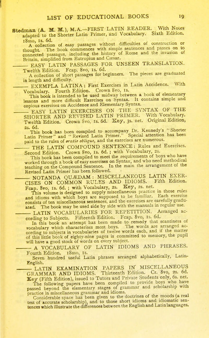 Stedman (A. M. M.), M.A.-FIRST LATIN READER. With Noles adapted to the Shorter Latin Primer, and Vocabulary. Sixth Edition. iSmo, IS. 6d. , . r A coUection of easy passages without difficulties of construction or thought The book commences with simple sentences and passes on to connected passages, including the history of Rome and the invasion of Britain, simplified from Eutropius and Ctesar. EASY LATIN PASSAGES FOR UNSEEN TRANSLATION. Twelfth Edition. Fcap. 8vo, is. 6d. ^ . j . ^ A collection of short passages for beginners. The pieces are graduated in length and difficulty. EXEMPLA LATINA: First Exercises in Latin Accidence. With Vocabulary. Fourth Edition. Crown 8vo, is. This book is intended to be used midway between a book of elementary lessons and more difficult Exercises on Syntax. It contains simple and copious exercises on Accidence and Elementary Syntax. EASY LATIN EXERCISES ON THE SYNTAX OF THE SHORTER AND REVISED LATIN PRIMER. With Vocabulary. Twelfth Edition. Crown Svo, is. 6d. Key, 3s. net. Original Edition, ^ This book has been compUed to accompany Dr. Kennedy's '' Shorter Latin Primer and  ReTised Latin Primer. Special attention has been paid to the rules of »raiia oblique, and the exercises are numerous. THE LATIN COMPOUND SENTENCE: Rules and Exercises. Second Edition. Crown 8vo, is. 6d.; with Vocabulary, 2s. This book has been compiled to meet the requirements of boys who have worked through a book of easy exercises on Syntax, and who need methodical teaching on the Compound Sentence. In the main the arrangement of tbe Revised Latin Primer has been followed. NOTANDA QU^DAM : MISCELLANEOUS LATIN EXER- CISES ON COMMON RULES AND IDIOMS. Fifth Edition. Fcap. Svo, IS. 6d. ; with Vocabulary, 2s. Key, 2s. net. This volume is designed to supply miscellaneous practice in those rules and idioms vrith which boys are supposed to be familiar. Each exercise consists of ten miscellaneous sentences, and the exercises are carefully gradu- ated. The book may be used side by side with the manuals in regular use. LATIN VOCABULARIES FOR REPETITION. Arranged ac- cording to Subjects. Fifteenth Edition. Fcap. Svo, is. 6d. In this book an attempt has been made to remedy that scantiness ot vocabulary which characterises most boys. The words are arranged ac- cording to subjects in vocabularies of twelve words each, and if the matter of this little book of eighty-nine pages is committed to memory, the pupil will have a good stock of words on every subject. A VOCABULARY OF LATIN IDIOMS AND PHRASES. Fourth Edition. iSmo, is. , , , • „ t .• Seven hundred useful Latin phrases arranged alphabetically, Uatin- English. LATIN EXAMINATION PAPERS IN MISCELLANEOUS GRAMMAR AND IDIOMS. Thirteenth Edition. Cr. 8vo, 2s. 6d. Key (Fifth Edition), issued to Tutors and Private Students only, 6s. net. The following papers have been compiled to provide boys who have passed beyond the elementary stages of grammar and scholarship with practice in miscellaneous grammar and idioms. Considerable space has been given to the doctrines of the moods (a real test of accurate scholarship), and to those short idioms and idiomatic sen- tences which illustrate the differences between the English and Latin languages.