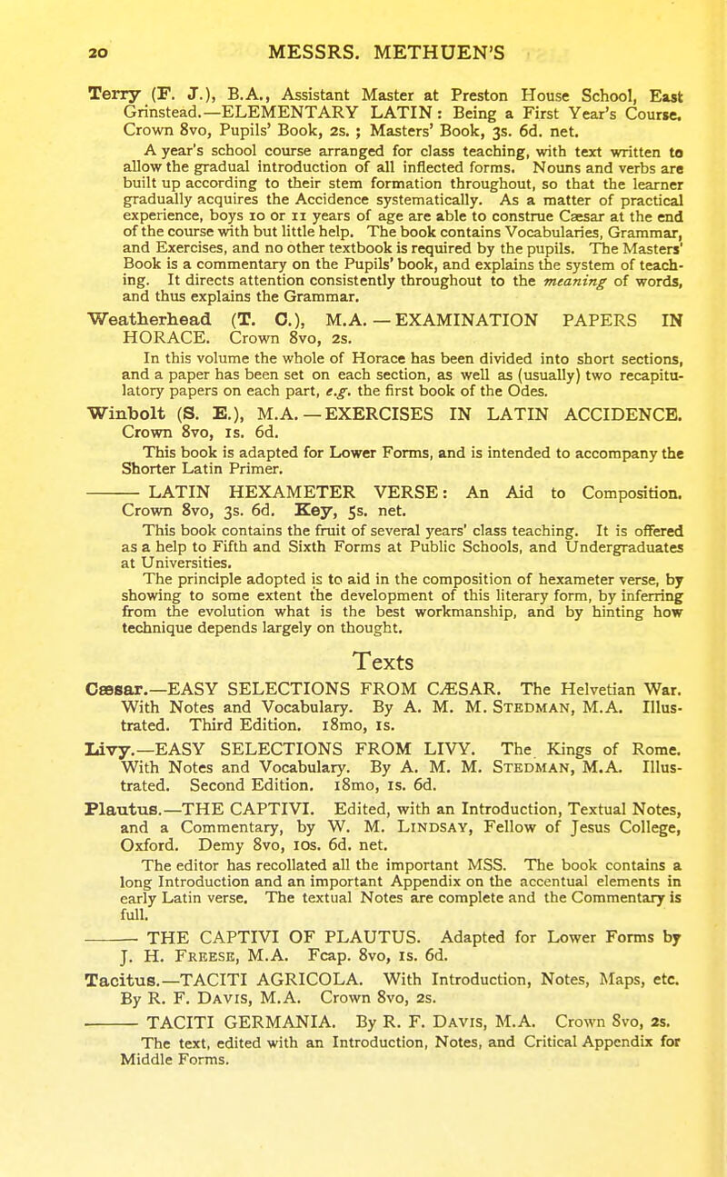 Terry (F. J.), B.A., Assistant Master at Preston House School, East Grinstead.—ELEMENTARY LATIN: Being a First Year's Coune. Crown 8vo, Pupils' Book, 2s. ; Masters' Book, 3s. 6d. net. A year's school course arranged for class teaching, with text written to allow the gradual introduction of all inflected forms. Nouns and verbs are built up according to their stem formation throughout, so that the learner gradually acquires the Accidence systematically. As a matter of practical experience, boys 10 or 11 years of age are able to construe Caesar at the end of the course with but little help. The book contains Vocabularies, Grammar, and Exercises, and no other textbook is required by the pupils. The Masters' Book is a commentary on the Pupils' book, and explains the system of teach- ing. It directs attention consistently throughout to the meaning of words, and thus explains the Grammar. Weatherhead (T. O.), M. A. — EXAMINATION PAPERS IN HORACE. Crown 8vo, 2s. In this volume the whole of Horace has been divided into short sections, and a paper has been set on each section, as well as (usually) two recapitu- latory papers on each part, e.g. the first book of the Odes. Winbolt (S. E.), M.A.—EXERCISES IN LATIN ACCIDENCE. Crown 8vo, is, 6d. This book is adapted for Lower Forms, and is intended to accompany the Shorter Latin Primer. LATIN HEXAMETER VERSE: An Aid to Composition. Crown 8vo, 3s. 6d. Key, 5s. net. This book contains the fruit of several years' class teaching. It is offered as a help to Fifth and Sixth Forms at Public Schools, and Undergraduates at Universities. The principle adopted is to aid in the composition of hexameter verse, by showing to some extent the development of this literary form, by inferring from the evolution what is the best workmanship, and by hinting how technique depends largely on thought. Texts CsBSar,—EASY SELECTIONS FROM CAESAR. The Helvetian War. With Notes and Vocabulary. By A. M. M. Stedman, M.A. Illus- trated. Third Edition. i8mo, is. liivy.—EASY SELECTIONS FROM LIVY. The Kings of Rome. With Notes and Vocabulary. By A. M. M. Stedman, M.A. Illus- trated. Second Edition, i8mo, is. 6d. Plautus.—THE CAPTIVI. Edited, with an Introduction, Textual Notes, and a Commentary, by W. M. Lindsay, Fellow of Jesus College, Oxford. Demy 8vo, los. 6d. net. The editor has recollated all the important MSS. The book contains a long Introduction and an important Appendix on the accentual elements in early Latin verse. The textual Notes are complete and the Commentary is full. THE CAPTIVI OF PLAUTUS. Adapted for Lower Forms by J. H. Freese, M.A. Fcap. 8vo, is. 6d. Tacitus.—TACITI AGRICOLA. With Introduction, Notes, Maps, etc. By R. F. Davis, M.A. Crown 8vo, 2s. TACITI GERMANIA. By R. F. Davis, M.A. Crown 8vo, 2s. The text, edited with an Introduction, Notes, and Critical Appendix for Middle Forms.