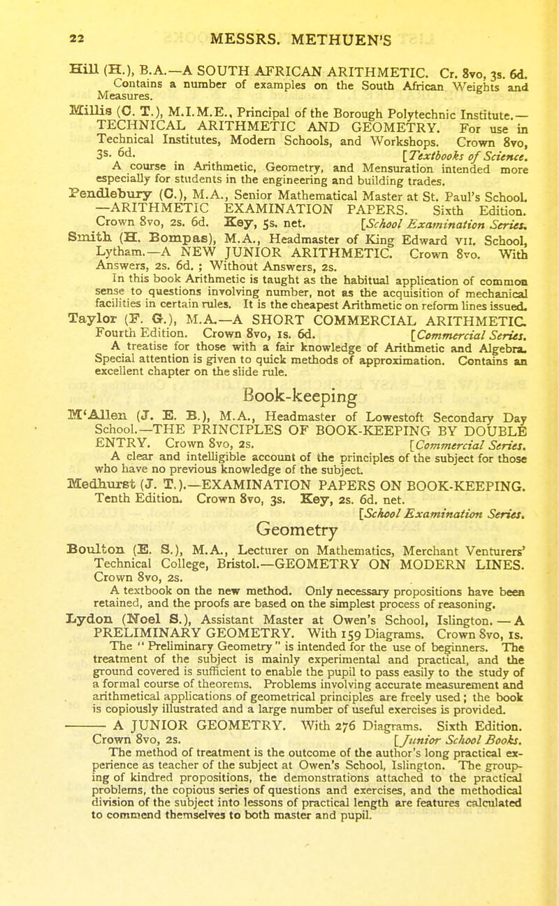 HiU (H.), B.A.—A SOUTH AFRICAN ARITHMETIC. Cr. 8vo, 3s. 6d. Contains a number of examples on the South African Weights and Measures. Millis (0. T.), M.I.M.E., Principal of the Borough Polytechnic Institute.— TECHNICAL ARITHMETIC AND GEOMETRY. For use in Technical Institutes, Modem Schools, and Workshops. Crown 8vo, 3s-6d. {Textbooks of Science. A course m Arithmetic, Geometry, and Mensuration intended more especially for students in the engineering and building trades. Peiidleb\iry (C), M.A., Senior Mathematical Master at St. Paul's SchooL —ARITHMETIC EXAMINATION PAPERS. Sixth Edition. Crown 8vo, 2s. 6d. Key, 5s. net. \Schaol Examination Series, Smitli (H. Bompas), M.A., Headmaster of King Edward vii. School, Lytham.—A NEW JUNIOR ARITHMETIC. Crown 8vo. With Answers, 2s. 6d. ; Without Answers, 2s. In this book Arithmetic is taught as the habitual application of common sense to questions inrolving number, not as the acquisition of mechanical facilities in certain rules. It is the cheapest Arithmetic on reform lines issued. Taylor (F. G.), M.A.—A SHORT COMMERCIAL ARITHMETIC Fourth Edition. Crown 8vo, is. 6d. [Commercial Series. A treatise for those with a fair knowledge of Arithmetic and Algebra. Special attention is given to quick methods of approximation. Contains an excellent chapter on the slide rule. Book-keeping KC'Allen (J. E. B.), M.A., Headmaster of Lowestoft Secondary Day School.—THE PRINCIPLES OF BOOK-KEEPING BY DOUBLE ENTRY. Crown 8vo, 2s. {Commercial Series. A clear and intelligible account of the principles of the subject for those who have no previous knowledge of the subject. Medhurst (J. T.).—EXAMINATION PAPERS ON BOOK-KEEPING. Tenth Edition. Crown 8vo, 3s. Key, 2s. 6d. net. [Scicol Examination Series, Geometry Boulton (E. S.), M.A., Lecturer on Mathematics, Merchant Venturers' Technical College, Bristol.—GEOMETRY ON MODERN LINES. Crown 8vo, 2s. A textbook on the new method. Only necessary propositions have been retained, and the proofs are based on the simplest process of reasoning. Lydon (Noel S.), Assistant Master at Owen's School, Islington.—A PRELIMINARY GEOMETRY. With 159 Diagrams. Crown 8vo, Is. The  Preliminary Geometry  is intended for the use of beginners. The treatment of the subject is mainly experimental and practical, and the ground covered is sufficient to enable the pupil to pass easily to the study of a formal course of theorems. Problems involving accurate measurement and arithmetical applications of geometrical principles are freely used; the book is copiously illustrated and a large number of useful exercises is provided. A JUNIOR GEOMETRY. With 276 Diagrams. Sixth Edition. Crown 8vo, 2s. [Junior School Books. The method of treatment is the outcome of the author's long practical ex- perience as teacher of the subject at Owen's School, Islington. The group- ing of kindred propositions, the demonstrations attached to the practical problems, the copious series of questions and exercises, and the methodical division of the subject into lessons of practical length are features calculated to commend themselves to both master and pupil.