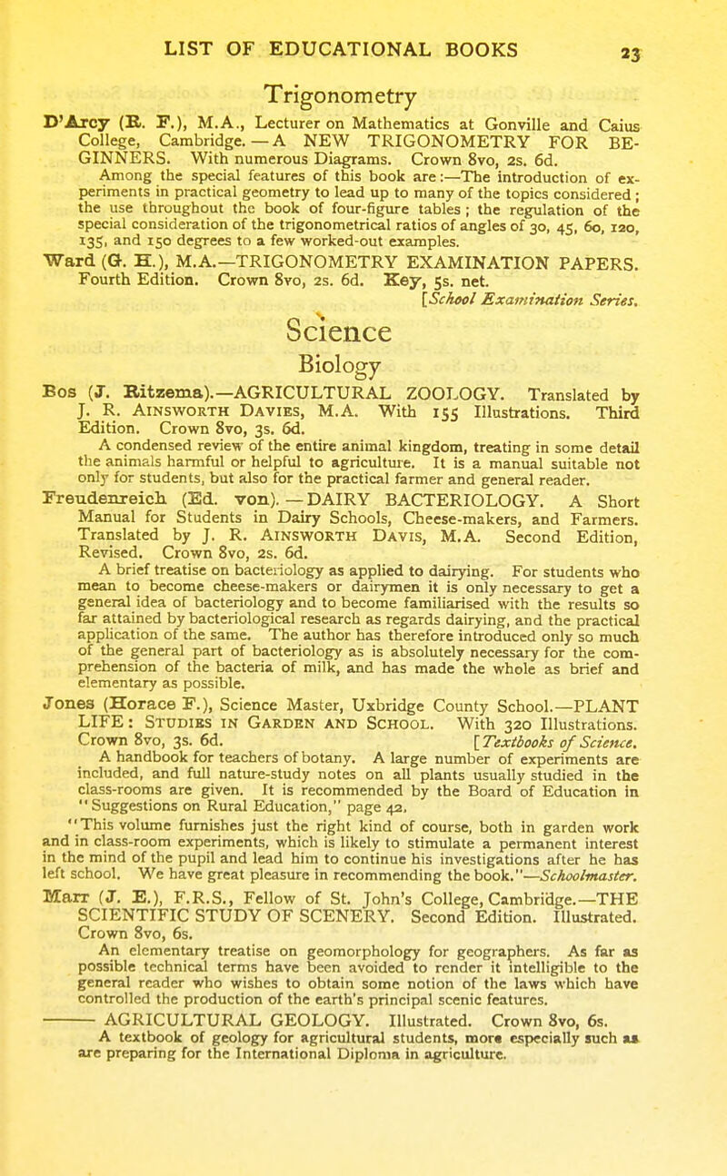 Trigonometry D'Arcy (B. ¥.), M.A., Lecturer on Mathematics at Gonville and Caius College, Cambridge.—A NEW TRIGONOMETRY FOR BE- GINNERS. With numerous Diagrams. Crown 8vo, 2s. 6d. Among the special features of this book are:—The introduction of ex- periments in practical geometry to lead up to many of the topics considered ; the use throughout the book of four-figure tables ; the regulation of the special consideration of the trigonometrical ratios of angles of 30, 45, 60, 120, 135, and 150 degrees to a few worked-out examples. Ward(&. H.), M.A.—TRIGONOMETRY EXAMINATION PAPERS. Fourth Edition. Crown 8vo, 2s. 6d. Key, 5s. net. [ScAwl Examination Series, Science Biology Bos (J. Bitzema).—AGRICULTURAL ZOOLOGY. Translated by J. R. AiNswORTH Davies, M.A With 155 Illustrations. Third Edition. Crown 8vo, 3s. 6d. A condensed review of the entire animal kingdom, treating in some detail the animals harmful or helpful to agriculture. It is a manual suitable not only for students, but also for the practical farmer and general reader. rreudenreich (Ed. von).—DAIRY BACTERIOLOGY. A Short Manual for Students in Dairy Schools, Cheese-makers, and Farmers. Translated by J. R. Ainsworth Davis, M.A. Second Edition, Revised. Crown 8vo, 2s. 6d. A brief treatise on bacteriology as applied to dairying. For students who mean to become cheese-makers or dairymen it is only necessary to get a general idea of bacteriology and to become familiarised with the results so far attained by bacteriological research as regards dairying, and the practical application of the same. The author has therefore introduced only so much of the general part of bacteriology as is absolutely necessary for the com- prehension of the bacteria of milk, and has made the whole as brief and elementary as possible. Jones (Horace F.), Science Master, Uxbridge County School.—PLANT LIFE: Studies in Garden and School. With 320 Illustrations. Crown 8vo, 3s. 6d. [Textbooks of Science. A handbook for teachers of botany. A large number of experiments are included, and full nature-study notes on all plants usually studied in the class-rooms are given. It is recommended by the Board of Education in Suggestions on Rural Education, page 42. This volume furnishes just the right kind of course, both in garden work and in class-room experiments, which is likely to stimulate a permanent interest in the mind of the pupil and lead him to continue his investigations after he has left school. We have great pleasure in recommending the book.—Schoolmaster. Marr (J, E.), F.R.S., Fellow of St. John's College, Cambridge.—THE SCIENTIFIC STUDY OF SCENERY. Second Edition. Illustrated. Crown 8vo, 6s. An elementary treatise on geomorphology for geographers. As far as possible technicaJ terms have been avoided to render it mtelligible to the general reader who wishes to obtain some notion of the laws which have controlled the production of the earth's principal scenic features. AGRICULTURAL GEOLOGY. Illustrated. Crown 8vo, 6s. A textbook of geology for agricultural students, mora especially such U are preparing for the International Diploma in agriculture.