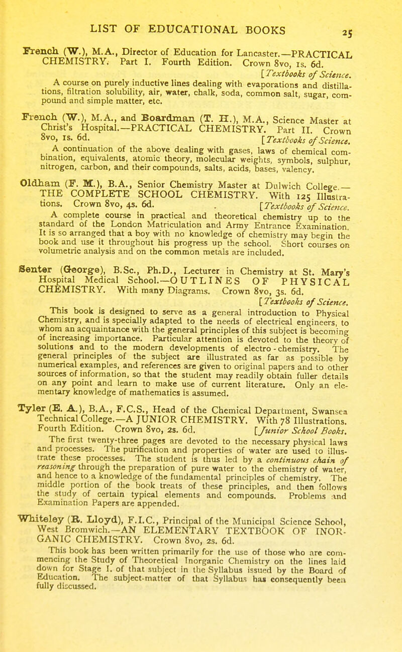 Frencli (W.), M.A., Director of Education for Lancaster.—PRACTICAL CHEMISTRY. Part I. Fourth Edition. Crown 8vo, is. 6d. iTexibooks of Science. A course on purely inductive lines dealing with evaporations and distilla- tions, filtration solubility, air, water, chalk, soda, common salt, sugar com- pound and simple matter, etc. ' Fiench (W.), M.A., and Boardman (T. H.), M.A., Science Master at Christ's Hospital.—PRACTICAL CHEMISTRY. Part II. Crown 8vo, IS. 6d. [Texibooks of Science. A continuation of the above dealing with gases, laws of chemical com- bination, equivalents, atomic theory, molecular weights, symbols, sulphur, nitrogen, carbon, and their compounds, salts, acids, bases, valency. Oldham (F. IS..), B.A., Senior Chemistry Master at Dulwich Coileee — THE COMPLETE SCHOOL CHEMISTRY. With 125 Illustra- tions. Crown 8vo, 4s. 6d. . [Texibooks of Scietice. A complete course in practical and theoretical chemistry up to the standard of the London Matriculation and Array Entrance Examination. It is so arranged that a boy with no knowledge of chemistry may begin the book and use it throughout his progress up the school. Short courses on volumetric analysis and on the common metals are included. Senter (George), B.Sc, Ph.D., Lecturer in Chemistry at St. Mary's Hospital Medical School.—O U T LIN E S OF PHYSICAL CHEMISTRY. With many Diagrams. Crown 8vo, 3s. 6d. [Textbooks of Science. This book is designed to serve as a general introduction to Physical Chemistry, and is specially adapted to the needs of electrical engineers, to whom an acquaintance with the general principles of this subject is becoming of increasing importance. Particular attention is devoted to the theory of solutions and to the modern developments of electro-chemistry. The general principles of the subject are illustrated as far as possible by numerical examples, and references are given to original papers and to other sources of information, so that the student may readily obtain fuller details on any point and learn to make use of current Uterature. Only an ele- mentary knowledge of mathematics is assumed. Tyler (E. A.), B.A., F.C.S., Head of the Chemical Department, Swansea Technical College.—A JUNIOR CHEMISTRY. With 78 Illustrations. Fourth Edition. Crown 8vo, 2s. 6d. [Junior School Books. The first twenty-three pages are devoted to the necessary physical laws and processes. The purification and properties of water are used to illus- trate these processes. The student is thus led by a continuous chain of reasoning through the preparation of pure water to the chemistry of water, and hence to a knowledge of the fundamental principles of chemistry. The middle portion of the book treats of these principles, and then follows the study of certain typical elements and compounds. Problems :ind Examination Papers are appended. Whiteley (R. Lloyd), F.I.C., Principal of the Municipal Science School, West Bromwich.—AN ELEMENTARY TEXTBOOK OF INOR- GANIC CHEMISTRY. Crown Svo, 2s. 6d. This book has been written primarily for the use of those who arc com- mencing the Study of Theoretical Inorganic Chemistry on the lines laid down for Stage I. of that subject in the Syllabus issued by the Board of Education. The subject-matter of that Syllabus has consequently bee)» fully discussed.