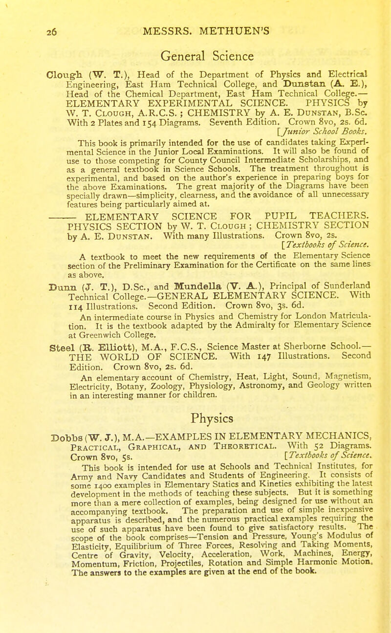 General Science ClOTig-h (W. T.), Head of the Department of Physics and Electrical Engineering, East Ham Technical College, and Dunstan (A. E.), Head of the Chemical Department, East Ham Technical College.— ELEMENTARY EXPERIMENTAL SCIENCE. PHYSICS by W. T. Clough, A.R.C.S. ; CHEMISTRY by A. E, Dunstan, B.Sc. With 2 Plates and 154 Diagrams. Seventh Edition. Crown 8vo, 2s. 6d. This book is primarily intended for the use of candidates taking Experi- mental Science in the Junior Local Examinations. It will also be found of use to those competing for County Council Intermediate Scholarships, and as a general textbook in Science Schools. The treatment throughout is experimental, and based on the author's experience in preparing boys for the above Examinations. The great majority of the Diagrams have been specially drawn—simplicity, clearness, and the avoidance of all unnecessary features being particularly aimed at. — ELEMENTARY SCIENCE FOR PUPIL TEACHERS. PHYSICS SECTION by W. T. Clough ; CHEMISTRY SECTION by A, E. Dunstan. With many Illustrations. Crown 8vo, 2s. A textbook to meet the new requirements of the Elementary Science section of the Preliminary Examination for the Certificate on the same lines as above. Dunn (J. T.), D.Sc, and Mundella (V. A.), Principal of Sunderland Technical College.—GENERAL ELEMENTARY SCIENCE. With 114 Illustrations. Second Edition. Crown 8vo, 3s. 6d. An intermediate course in Physics and Chemistry for London Matricula- tion. It is the textbook adapted by the Admiralty for Elementary Science at Greenwich College. Steel (R. EUiott), M.A., F.C.S., Science Master at Sherborne School.— THE WORLD OF SCIENCE. With 147 Illustrations. Second Edition. Crown Svo, 2s. 6d. An elementary account of Chemistry, Heat, Light, Sound, Magnetism, Electricity, Botany, Zoology, Physiology, Astronomy, and Geology written in an interesting manner for children. Dobbs (W. J.), M.A.—EXAMPLES IN ELEMENTARY MECHANICS, Practical, Graphical, and Theoretical. With 52 Diagrams. Crown Svo, Ss. [Textbooks of Science. This book is intended for use at Schools and Technical Institutes, for Army and Navy Candidates and Students of Engineering. It consists of some 1400 examples in Elementary Statics and Kinetics exhibiting the latest development in the methods of teaching these subjects. But it is something more than a mere collection of examples, being designed for use without an accompanying textbook. The preparation and use of simple inexpensive apparatus is described, and the numerous practical examples requiring the use of such apparatus have been found to give satisfactory results. The scope of the book comprises—Tension and Pressure, Young's Modulus of Elasticity, Equihbrium of Three Forces, Resolving and Taking Moments, Centre of Gravity, Velocity, Acceleration, Work, Machines, Energy, Momentum, Friction, Projectiles, Rotation and Simple Harmonic Motion. The answers to the examples are given at the end of the book. [^Junior School Books. [ Textbooks of Science.