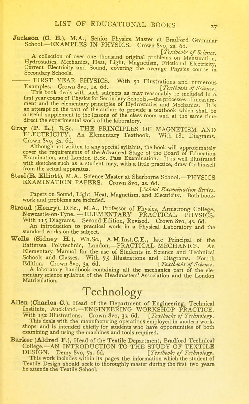 Jackson (C. E.), M.A., Senior Physics Master at Bradford Grammar School.-EXAMPLES IN PHYSICS. Crown 8vo, 2s. 6d. , \_Textbooks of Science. A coUection of over one thousand onginal problems on Mensuration Hydrostatics, Mechanics, Heat, Light, Magnetism, Frictional Electricity! Cmrent Electricity and Sound, covering the average Physics course iii Secondary Schools. FIRST YEAR PHYSICS. With 51 Illustrations and numerous Examples. Crown 8vo, is. 6d. {.Textbooks of Science. This book deals with such subjects as may reasonably be included in a first year course of Physics for Secondary Schools,—the processes of measure- ment and the elementary principles of Hydrostatics and Mechanics. It is an attempt on the part of the author to provide a textbook which shall be a useful supplement to the lessons of the class-room and at the same time direct the experimental work of the laboratory. Gray (P. L.), B. Sc.—THE PRINCIPLES OF MAGNETISM AND ELECTRICITY. An Elementary Textbook. With 181 Diagrams. Crown 8vo, 3s. 6d. Although not written to any special syllabus, the book will approximately cover the requirements of the Advanced Stage of the Board of Education Examination, and London B.Sc. Pass Examination. It is well illustrated with sketches such as a student may, with a little practice, draw for himself from the actual apparatus. Steel(B. Elliott), M.A., Science Master at Sherborne School.—PHYSICS EXAMINATION PAPERS. Crown 8vo, 2s. 6d. [School Examination Series. Papers on Sound, Light, Heat, Magnetism, and Electricity. Both book- work and problems are included. Strond (Henry), D.Sc, M.A., Professor of Physics, Armstrong College, Newcastle-on-Tyne. — ELEMENTARY PRACTICAL PHYSICS. With 115 Diagrams, Second Edition, Revised. Crown 8vo, 4s. 6d. An introduction to practical work in a Physical Laboratory and the standard works on the subject. WellB (Sidney H.), Wh.Sc, A.M.Inst.C.E., late Principal of the Battersea Polytechnic, London.—PRACTICAL MECHANICS. An Elementary Manual for the use of Students in Science and Technical Schools and Classes. With 75 Illustrations and Diagrams. Fourth Edition. Crown 8vo, 3s. 6d. {Textbooks of Science. A laboratory handbook containing all the mechanics part of the ele- mentary science syllabus of the Headmasters' Association and the London Matriciilation. Technology Allen (Charles O.), Head of the Department of Engineering, Technical Institute, Auckland.—ENGINEERING WORKSHOP PRACTICE. With 152 Illustrations. Crown 8vo, 3s. 6d. {Textbooks of Technology. This deals with the manufacturing operations employed in modern work- shops, and Is intended chiefly for students who have opportunities of both examining and using the machines and tools required. Barker (Aldred E.), Head of the Textile Department, Bradford Technical College.—AN INTRODUCTION TO THE STUDY OF TEXTILE DESIGN. Demy 8vo, 7s. 6d. {Textbooks of Technology, This work includes within its pages the information which the student of Textile Design should seek to thoroughly master during the first two year* he attends the Textile School.