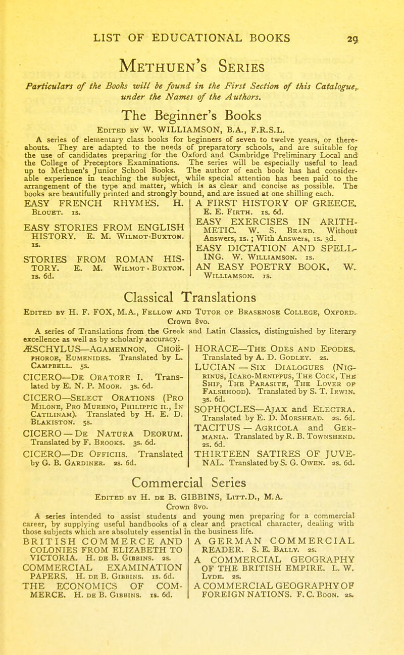 Methuen's Series Particulars of the Books will be found in the First Section of this Catalogue^ under the Names of the Authors. The Beginner's Books Edited by W. WILLIAMSON, B.A., F.R.S.L. A series of elementary class books for beginners of seven to twelve years, or there- abouts. They are adapted to the needs of preparatory schools, and are suitable for the use of candidates preparing for the Oxford and Cambridge Preliminary Local and the College of Preceptors Examinations. The series will be especially useful to lead up to Methuen's Junior School Books. The author of each book has had consider- able experience in teaching the subject, _ while special attention has been paid to the arrangement of the tj-pe and matter, which is as clear and concise as possible. The books are beautifully printed and strongly bound, and are issued at one shilling each. EASY FRENCH Blouet. is. RHYMES. H. EASY STORIES FROM ENGLISH HISTORY. E. M. Wilmot-Buxton. IS. STORIES FROM ROMAN HIS- TORY. E. M. Wilmot-Buxton. IS. 6d. A FIRST HISTORY OF GREECE. E. E. Firth, is. 6d. EASY EXERCISES IN ARITH- METIC. W. S. Beard. Without Answers, is. ; With Answers, is. 3d. EASY DICTATION AND SPELL- ING. W. Williamson, is. AN EASY POETRY BOOK. W. Williamson, is. Classical Translations Edited by H. F. FOX, M.A., Fellow and Tutor of Brasbnose College, Oxford. Crown 8vo. A series of Translations from , the Greek and Latin Classics, distinguished by literary excellence as well as by scholarly accuracy. iESCHYLUS—Agamemnon, Choe- phoroe, Eumenides. Translated by L. Campbell. 5s. CICERO—De Oratore I. Trans- lated by E. N. p. Moor. 3s. 6d. CICERO—Select Orations (Pro MiLONE, Pro Mureno, Philippic ii.. In Catilinam). Translated by H. E. D. Blakiston. 5S. CICERO —De Natura Deorum. Translated by F. Brooks. 3s. fid. CICERO—De Officiis. Translated by G. B. Gardiner, zs. fid. HORACE—The Odes and Epodes. Translated by A. D. Godley. 2s. LUCIAN — Six Dialogues (Nig- RiNus, Icaro-Menippus, The Cock, The Ship, The Parasite, The Lover of Falsehood). Translated by S. T. Irwin. 3s. fid. SOPHOCLES—AjAX and Electra. Translated by E. D. Morshead. 2s. fid. TACITUS — Agricola and Ger- MANiA. Translated by R. B. Townshend. 2S. fid. THIRTEEN SATIRES OF JUVE- NAL. Translated by S. G. Owen. 2s. fid. Commercial Series Edited by H. de B. GIBBINS, Litt.D., M.A. Crown 8vo. A series intended to assist students and young men preparing for a commercial career, by supplying useful handbooks of a clear and practical character, dealing with those subjects which are absolutely essential in the business life. BRITISH COMMERCE AND COLONIES FROM ELIZABETH TO VICTORIA. H. DE B. Gibbins. 2s. COMMERCIAL EXAMINATION PAPERS. H. DE B. Gibbins. is. fid. THE ECONOMICS OF COM- MERCE. H. DE B. Gibbins. is. fid. A GERMAN COMMERCIAL READER. S. E. Bally. 2s. A COMMERCIAL GEOGRAPHY OF THE BRITISH EMPIRE. L. W. Lyde. 2S. A COMMERCIAL GEOGRAPHY OF FOREIGN NATIONS. F.C. Boon. 2s.