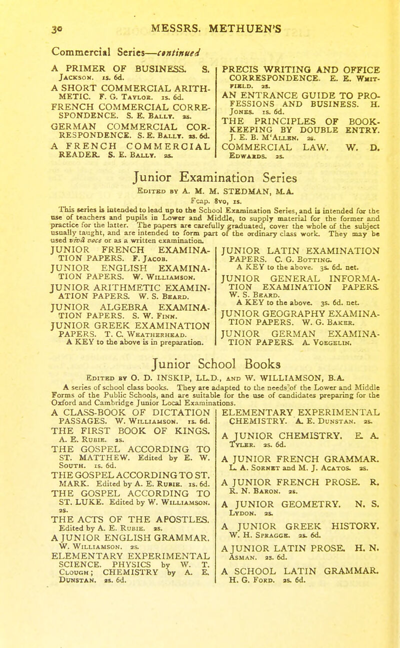 Commercial Series—ctntinued A PRIMER OF BUSINESS. S. Jackson, is. 6<i. A SHORT COMMERCIAL ARITH- METIC. F. G. Tatlor. is. 6d. FRENCH COMMERCIAL CORRE- SPONDENCE. S. E. Ballt. m. GERMAN COMMERCIAL COR- RESPONDENCE. S.E. Ballt. M.6d. A FRENCH COMMERCIAL READER. S. E. Baixt. as. PRECIS WRITING AND OFFICE CORRESPONDENCE. E. E. Wmxt- riXLD. 25. AN ENTRANCE GUIDE TO PRO- FESSIONS AND BUSINESS. H. Jones, is. fid. THE PRINCIPLES OF BOOK- KEEPING BY DOUBLE ENTRY. J. E. B. M'Allkn. 2i. COMMERCIAL LAW, W. D. EdWAIDS. 3S. Junior Examination Series Edited by A. M. M. STEDMAN, M.A. Fcap. 8vo, IS. This series is intended to lead up to the School Examination Series, and is intended for the nse of teachers and pupils io Lower and Middle, to supply material for the former and practice for the latter. The papers are carefully graduated, cover the whole of the subject usually taught, and are intended to form part of the ordinary class work. They may be used viD& voce or as a written examination. JUNIOR FRENCH EXAMINA- TION PAPERS. F. Jacob. JUNIOR ENGLISH EXAMINA- TION PAPERS. W. Williamson. JUNIOR ARITHMETIC EXAMIN- ATION PAPERS. W. S. Beard. JUNIOR ALGEBRA EXAMINA- TION PAPERS. S. W. Finn. JUNIOR GREEK EXAMINATION PAPERS. T. C Weatherhead. A KEY to the above is in preparation. JUNIOR LATIN EXAMINATION PAPERS. C. G. Botting. A KEY to the above. 3s. 6d. net. JUNIOR GENERAL INFORMA- TION EXAMINATION PAPERS. W. S. Beard. A KEY to the above. 3s. fid. net JUNIOR GEOGRAPHY EXAMINA- TION PAPERS. W. G. Baker. JUNIOR GERMAN EXAMINA- TION PAPERS. A. Voegelin. Junior School Books Edited by O. D. INSKIP, LL.D., and W. WILLIAMSON, B.A. A series of school class books. They are adapted to the needsW the Lower and Middle Forms of the Public Schools, and are suitable for the use of candidates preparing for the Oxford and Cambridge Junior Local Examinations. A CLASS-BOOK OF DICTATION PASSAGES. W. Williamson, is. 6d. THE FIRST BOOK OF KINGS. A. E. Rubie. as. THE GOSPEL ACCORDING TO ST. MATTHEW. Edited by E. W. South, is. fid. THE GOSPEL ACCORDING TO ST. MARK. Edited by A. E. Rubie. is. fid. THE GOSPEL ACCORDING TO ST. LUKE. Edited by W. Willia.mson. as. THE ACTS OF THE APOSTLES. Edited by A. E. Rubie. as. A JUNIOR ENGLISH GRAMMAR. W. Williamson, as. ELEMENTARY EXPERIMENTAL SCIENCE. PHYSICS by W. T. Clough; CHEMISTRY by A. E. DUNSTAN. as. fid. ELEMENTARY EXPERIMENTAL CHEMISTRY. A. E. Du.vstan. as. A JUNIOR CHEMISTRY. Tyler, as. fid. E. A. A JUNIOR FRENCH GRAMMAR, ll A. SoRNET and M. J. Acatos. as. A JUNIOR FRENCH PROSE. R. R. N. Baron, as. A JUNIOR GEOMETRY. N. S. LvDON. as. A JUNIOR GREEK HISTORY. W. H. Spsagge. as. fid. A JUNIOR LATIN PROSE. ASMAN. as. fid. H. N. A SCHOOL H. G. Ford. LATIN as. fid. GRAMMAR.