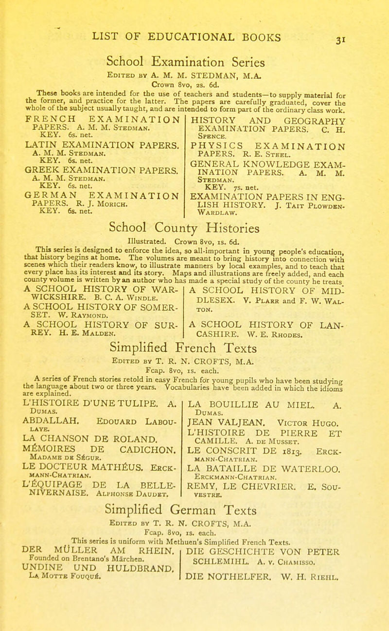 School Examination Series Edited by A. M. M. STEDMAN, M.A, Crown 8vo, zs. 6d. These books are intended for the use of teachers and students—to supply material for the former, and practice for the latter. The papers are carefully graduated, cover the whole of the subject usually taught, and are intended to form part of the ordinary class work. FRENCH EXAMINATION PAPERS. A. M. M. Stedman. KEY. 6s. net. LATIN EXAMINATION PAPERS. A. M. M. Stedman. KEY. 6s. net. GREEK EXAMINATION PAPERS. A. M. M. Stedman. KEY. 6s.net. GERMAN EXAMINATION PAPERS. R. J. MoRiCH. KEY. 6s. net. HISTORY AND GEOGRAPHY EXAMINATION PAPERS. C. H. Spence. PHYSICS EXAMINATION PAPERS. R. E. Steel. GENERAL KNOWLEDGE EXAM- INATION PAPERS. A. M. M. Stedman. KEY. 7S.net. EXAMINATION PAPERS IN ENG- LISH HISTORY. J. Tait Plowdbn- Wardlaw. School County Histories Illustrated. Crown 8vo, is. 6d. This series is designed to enforce the idea, so all-important in youngj people's educationi that history begins at home. The volumes are meant to bring history mto connection with scenes which their readers know^ to illustrate manners by local examples, and to teach that every place has its interest and its story. Maps and illustrations are freely added, and each county volume is written by an author who has made a special study of the county he treats A SCHOOL HISTORY OF WAR WICKSHIRE. B. C. A. Windle. A SCHOOL HISTORY OF SOMER SET. W. Raymond. A SCHOOL HISTORY OF SUR- A SCHOOL HISTORY OF KEY. H. E. Malden. CASHIRE. W. E. Rhodes. A SCHOOL HISTORY OF MID- DLESEX. V. Plarr and F. W. Wal- TON. LAN- Simplified French Texts Edited by T. R. N. CROFTS, M.A. Fcap. 8vo, IS. each. A series of French stories retold in easy French for young pupils who have been studying the language about two or three years. Vocabularies have been added in which the idioms are explained. L'HISTOIRE D'UNETULIPE. A. Dumas. ABDALLAH. Edouard Labou- laye. LA CHANSON DE ROLAND. MfiMOIRES DE CADICHON. Madame de S4gur. LE DOCTEUR MATHfiUS. Erck- mann-Chatrian. L'fiQUIPAGE DE LA BELLE- NIVERNAISE. Alphonse Daudbt. LA BOUILLIE AU MIEL. A. Dumas. JEAN VALJEAN. Victor Hugo. L'HISTOIRE DE PIERRE ET CAMILLE. A. DE Musset. LE CONSCRIT DE 1813. Erck- mann-Chatkian. LA BATAILLE DE WATERLOO. Erckmann-Chatrian. REMY, LE CHEVRIER. E, Sou- vestre. Simplified German Texts Edited by T. R. N. CROFTS, M.A. Fcap. 8vo, IS. each. This^series is uniform with Methuen's Simplified French Texts. DIE GESCHICHTE VON PETER SCHLEMIHL. A. v. Chamisso. DER MULLER AM RHEIN. Founded on Brentano's Marchen. UNDINE UND HULDBRAND, L*, Motte FouQui. DIE NOTHELFER. W, H. Riehl,