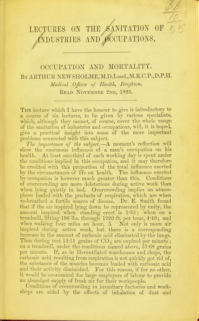 lectures on the /^nitation oe ^Industries and Occupations. OCCUPATION AND MORTALITY. Br AETHUR NEWSHOLME, M.D.Lond.,M.R.C.P.,D.P.H. Medical Officer of Health, Brighton. Read November 2nd, 1893. The lecture which I have the honour to give is introductory to a course of six lectures, to he given by various specialists, which, although they cannot, of course, cover the whole range of the sanitation of industries and occupations, will, it is hoped, give a practical insight into some of the more important problems connected with this subject. The importance of the subject.—A moment's reflection will show the enormous influence of a man's occupation on his health. At least one-third of each working day is spent under the conditions implied in this occupation, and it may therefore be credited with this proportion of the total influence exerted by the circumstances of life on health. The influence exerted by occupation is however much greater than this. Conditions of overcrowding are more deleterious during active work than when lying quietly in bed. Overcrowding implies an atmos- phere loaded with the products of respiration, which are when re-breathed a fertile source of disease. Dr. E. Smith found that if the air inspired lying clown be represented by unity, the amount inspired when standing erect is 1*33; when on a treadmill, lifting 196 lbs. through 1920 ft. per hour, 4*40; and when walking four miles an hour, 5. Not only is more air' inspired during active work, but there is a corresponding increase in the amount of carbonic acid eliminated by the lungs. Thus during rest 13-11 grains of C0.2 are expired per minute; on a treadmill, under the conditions named above, 57-68 grains per minute. If, as in ill-ventilated warehouses and shops, the carbonic acid resulting from respiration is not quickly got rid of, the suhstance of the muscles becomes loaded with carbonic acid and their activity diminished. For this reason, if for no other, it would be economical for large employers of labour to provide an abundant supply of fresh air for their workpeople. Conditions of overcrowding in insanitary factories and work- shops are aided by the effects of inhalation of dust and