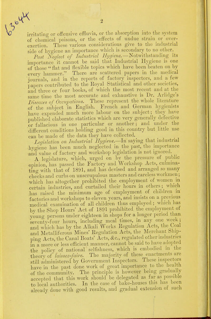 irritating or offensive effluvia, or the absorption into the system of chemical poisons, or the effects of undue strain or over- exertion. These various considerations give to the industrial side of hygiene an importance which is secondary to no other. Past 'Neglect of Industrial Hygiene. — Notwithstanding its importance it cannot be said that Industrial Hygiene is one of those flat and flexible topics which have been beaten on by every hammer. There are scattered papers in the medical journals, and in the reports of factory inspectors, and a few papers contributed to the Koyal Statistical and other societies, and three or four books, of which the most recent and at the same time the most accurate and exhaustive is Dr. Arlidge's Diseases of Occupations. These represent the whole literature of the subject in English. French and German hygienists have expended much more labour on the subject; they have published elaborate statistics which are very generally defective or fallacious in one particular or another; and under the different conditions holding good in this country but little use can be made of the data they have collected. Legislation on Industrial Hygiene.—In saying that industrial hygiene has been much neglected in the past, the importance and value of factory and workshop legislation is not ignored. A legislature, which, urged on by the pressure of public opinion^has passed the Factory and Workshop Acts, culmina- ting with that of 1891, and has devised and arranged so many checks and curbs on xmscrupulous masters and careless workmen; which has altogether prohibited the employment 'of women_ in certain industries, and curtailed their hours in others; which has raised the minimum age of employment of children m factories and workshops to eleven years, and insists on a previous medical examination of all children thus employed; which has by the Shop Hours' Act of 1891 prohibited the employment of youno- persons under eighteen in shops for a longer period than seventy-?our hours, including meal times, in any one week ; and which has by the Alkali Works Kegulation Acts, the Coal and Metalliferous Mines' Kegulation Acts, the Merchant Ship- ping Acts, the Canal Boats' Acts, &c, regulated other industries in a more or less efficient manner, cannot be said to have adopted the policy of national selfishness, which is embodied m the theorv of laissez-faire. The majority of these enactments are still administered' by Government Inspectors. These inspectors have in the past done work of great importance to the health of the community. The principle is however being gradually accepted that this work should be delegated as far as possible to local authorities. In the case of bake-houses this has been already done with good results, and gradual extension of such