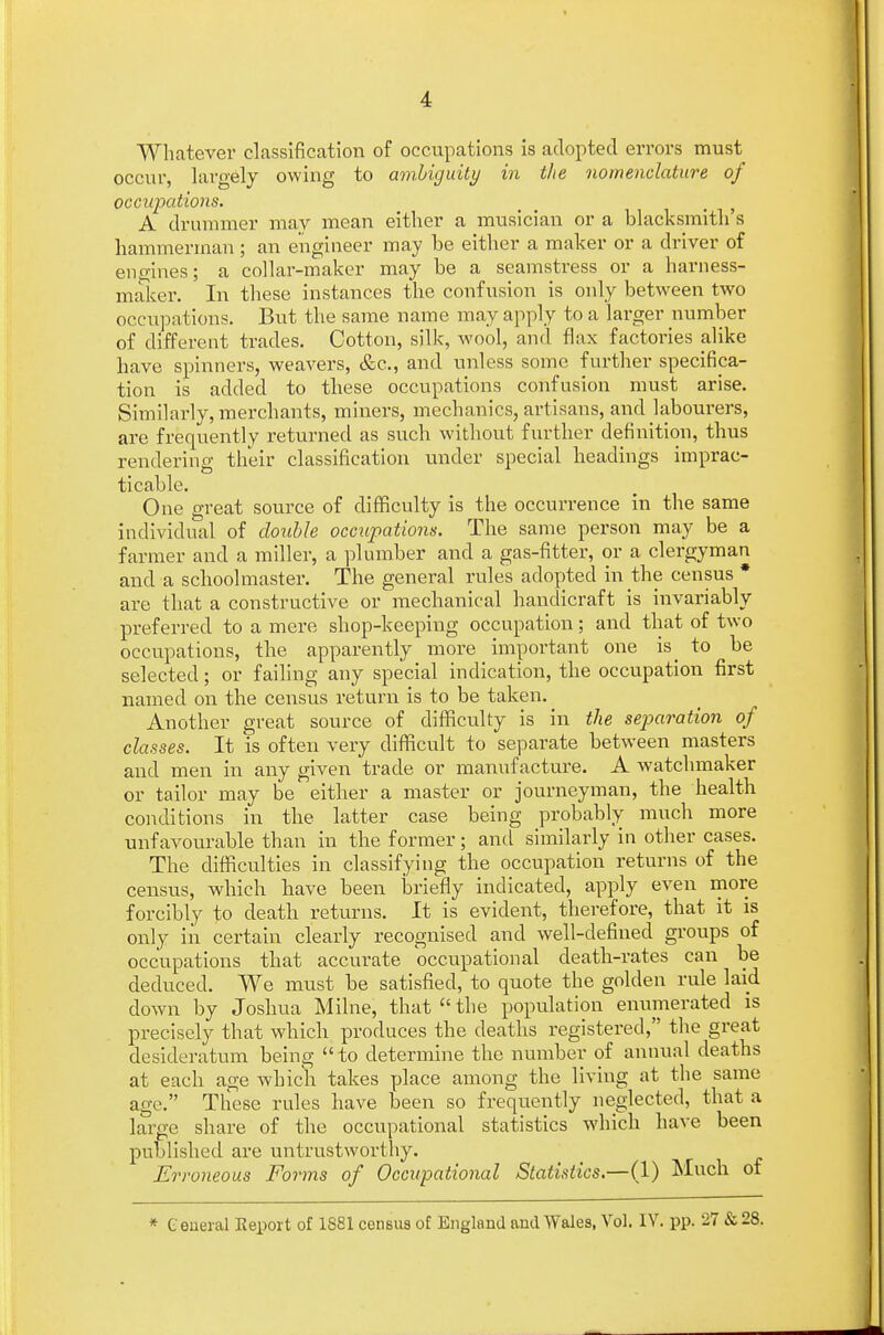 Whatever classification of occupations is adopted errors must occur, largely owing to ambiguity in the nomenclature of occupations. t A drummer may mean either a musician or a blacksmith's hammerman; an engineer may be either a maker or a driver of engines; a collar-maker may be a seamstress or a harness- maker. In these instances the confusion is only between two occupations. But the same name may apply to a larger number of different trades. Cotton, silk, wool, and flax factories alike have spinners, weavers, &c, and unless some further specifica- tion is added to these occupations confusion must arise. Similarly, merchants, miners, mechanics, artisans, and labourers, are frequently returned as such without further definition, thus rendering their classification under special headings imprac- ticable. One great source of difficulty is the occurrence in the same individual of double occupations. The same person may be a farmer and a miller, a plumber and a gas-fitter, or a clergyman and a schoolmaster. The general rules adopted in the census * are that a constructive or mechanical handicraft is invariably preferred to a mere shop-keeping occupation; and that of two occupations, the apparently more important one is_ to be selected; or failing any special indication, the occupation first named on the census return is to be taken. Another great source of difficulty is in the separation of classes. It is often very difficult to separate between masters and men in any given trade or manufacture. A watchmaker or tailor may be either a master or journeyman, the health conditions in the latter case being probably much more unfavourable than in the former; and similarly in other cases. The difficulties in classifying the occupation returns of the census, which have been briefly indicated, apply even more forcibly to death returns. It is evident, therefore, that it is only in certain clearly recognised and well-defined groups of occupations that accurate occupational death-rates can be deduced. We must be satisfied, to quote the golden rule laid down by Joshua Milne, that  the population enumerated is precisely that which produces the deaths registered, the great desideratum being to determine the number of annual deaths at each age which takes place among the living at the same age. These rules have been so frequently neglected, that a large share of the occupational statistics which have been published are untrustworthy. Erroneous Forms of Occupational Statistics.—(1) Much of * General Eeport of 1S81 census of England and Wales, Vol. IV. pp. 27 & 28.