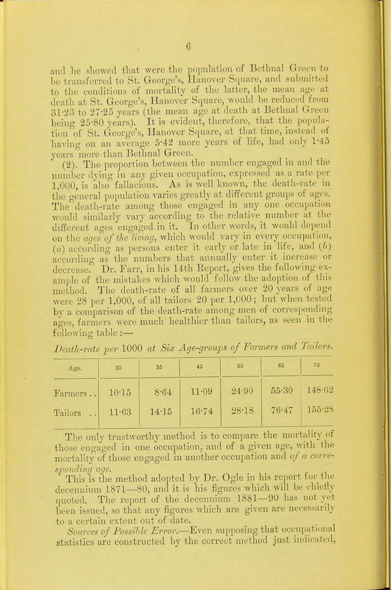 and he showed that were the population of Bethnal Green to be transferred to St. George's, Hanover Square, and submitted to the conditions of mortality of the latter, the mean age at death at St. George's, Hanover Square, would be reduced from 31-23 to 27-25 years (the mean age at death at Bethnal Green being 25-80 years). It is evident, therefore, that the popula- tion of St. George's, Hanover Square, at that time, instead of having on an average 5-42 more years of life, had only 1-45 years more than Bethnal Green. (2). The proportion between the number engaged in and the number dying in any given occupation, expressed as a rate per 1,000, is also fallacious. As is well known, the death-rate in the general population varies greatly at different groups of ages. The death-rate among those engaged in any one occupation would similarly vary according to the relative number at the different ages engaged in it. In other words, it would depend on the ages of the'living, which would vary in every occupation, (a) according as persons enter it early or late in life, and (b) according as the numbers that annually enter it increase or decrease. Dr. Farr, in his 14th Report, gives the following ex- ample of the mistakes which would follow the adoption of this method. The death-rate of all farmers over 20 years of age were 28 per 1,000, of all tailors 20 per 1,000; but when tested by a comparison of the death-rate among men of corresponding acres, farmers were much healthier than tailors, as seen in the following table:— Death-rate per 1000 at Six Age-groups of Farmers and Tailor*. Age. 25 35 45 55 65 75 Farmers.. 10-15 8-64 11-09 24-90 55-30 148-62 Tailors .. 11-63 14-15 16-74 28-18 76-47 155-28 The only trustworthy method is to compare the mortality of those engaged in one occupation, and of a given age, with the mortality of those engaged in another occupation and of a coi re- sponding age. This is the method adopted by Dr. Ogle in his report for the decennium 1871—80, and it is his figures which will be chiefly quoted. The report of the decennium 1881—90 has not yet been issued, so that any figures which are given are necessarily to a certain extent out of date. Sources of Possible Error—Even supposing that occupational statistics are constructed by the correct method just indicated,