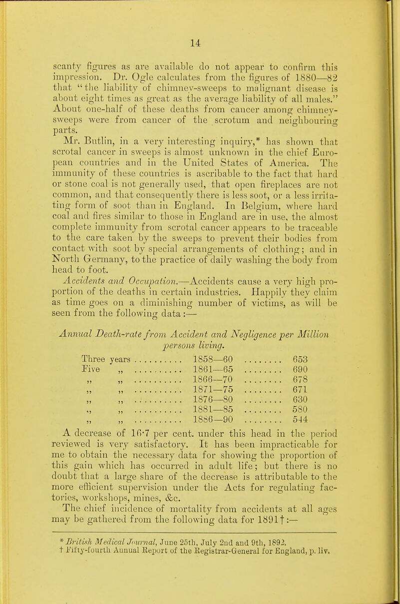 scanty figures as are available clo not appear to confirm this impression. Dr. Ogle calculates from the figures of 1880—82 that the liability of chimney-sweeps to malignant disease is about eight times as great as the average liability of all males. About one-half of these deaths from cancer among chimney- sweeps were from cancer of the scrotum and neighbouring parts. Mr. Butlin, in a very interesting inquiry,* has shown that scrotal cancer in sweeps is almost unknown in the chief Euro- pean countries and in the United States of America. The immunity of these countries is ascribable to the fact that hard or stone coal is not generally used, that open fireplaces are not common, and that consequently there is less soot, or a less irrita- ting form of soot than in England. In Belgium, where hard coal and fires similar to those in England are in use, the almost complete immunity from scrotal cancer appears to be traceable to the care taken by the sweeps to prevent their bodies from contact with soot by special arrangements of clothing; and in North Germany, to the practice of daily washing the body from head to foot. Accidents and Occupation.—Accidents cause a very high pro- portion of the deaths in certain industries. Happily they claim as time goes on a diminishing number of victims, as will be seen from the following data:— Annual Death-rate from Accident and Negligence per Million persons living. Three years 1858—60 653 Five „ 1861—65 690 „ 1866—70 678 „ 1871—75 671 „ 1876—80 630 „ 1881—85 580 „ 1886—90 514 A decrease of lfr7 per cent, under this head in the period reviewed is very satisfactory. It has been impracticable for me to obtain the necessary data for showing the proportion of this gain which has occurred in adult life; but there is no doubt that a large share of the decrease is attributable to the more efficient supervision under the Acts for regulating fac- tories, workshops, mines, &c. The chief incidence of mortality from accidents at all ages may be gathered from the following data for 1891f:— * British M edicaljournal, June 25th, July 2nd and 9th, 1892. t Fifty-fourth Annual Report of the Registrar-General for England, p. liv.