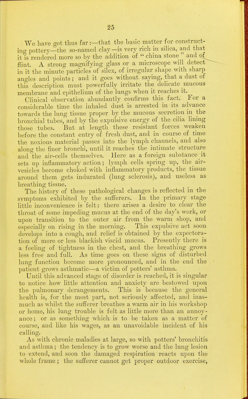 We have got thus far:—that the hasic matter for construct- ing pottery—the so-named clay —is very rich in silica, and that it is rendered more so by the addition of  china stone  and of^ flint. A strong; magnifying glass or a microscope will detect in it the minute particles of silex, of irregular shape with sharp ano-les and points; and it goes without saying, that a dust of this description must powerfully irritate the delicate mucous membrane and epithelium of the*lungs when it reaches it. Clinical observation abundantly confirms this fact. For a considerable time the inhaled dust is arrested in its advance towards the lung tissue proper by the mucous secretion in the bronchial tubes, and by the expulsive energy of the cilia lining those tubes. But at length these resistant forces weaken before the constant entry of fresh dust, and in course of time the noxious material passes into the lymph channels, and also aloncr the finer bronchi, until it reaches the intimate structure and °the air-cells themselves. Here as a foreign substance' it sets up inflammatory action; lymph cells spring up, the^ air- vesicles become choked with inflammatory products, the tissue around them gets indurated (lung sclerosis), and useless as breathing tissue. The history of these pathological changes is reflected in the symptoms exhibited by the sufferers. In the primary stage little inconvenience is felt: there arises a desire to clear the throat of some impeding mucus at the end of the day's work, or upon transition to the outer air from the warm shop, and especially on rising in the morning. This expulsive act soon develops into a cough, and relief is obtained by the expectora- tion of more or less blackish viscid mucus. Presently there is a feeling of tightness in the chest, and the breathing grows less free and full. As time goes on these signs of disturbed lung function become more pronounced, and in the end the patient grows asthmatic—a victim of potters' asthma. Until this advanced stage of disorder is reached, it is singular to notice how little attention and anxiety are bestowed upon the pulmonary derangements. This is because the general health is, for the most part, not seriously affected, and inas- much as whilst the sufferer breathes a warm air in his workshop or home, his lung trouble is felt as little more than an annoy- ance ; or as something which is to be taken as a matter of course, and like his wages, as an unavoidable incident of his calling. As with chronic maladies at large, so with potters' bronchitis and asthma; the tendency is to grow worse and the lung lesion to extend, and soon the damaged respiration reacts upon the whole frame; the sufferer cannot get proper outdoor exercise,