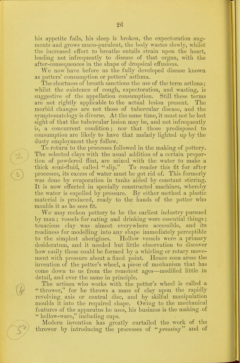 his appetite fails, his sleep is broken, the expectoration aug- ments and grows muco-purulent, the body wastes slowly, whilst the increased effort to breathe entails strain upon the heart, leading not infrequently to disease of that organ, with the after-consequences in the shape of dropsical effusions. AVe now have before us the fully developed disease known as potters' consumption or potters' asthma. The shortness of breath sanctions the use of the term asthma; whilst the existence of cough, expectoration, and wasting, is suggestive of the appellation consumption. Still these terms are not rightly applicable to the actual lesion present. The morbid changes are not those of tubercular disease, and the symptomatology is diverse. At the same time, it must not be lost sight of that the tubercular lesion may be, and not infrequently is, a concurrent condition; nor that those predisposed to consumption are likely to have that malady lighted up by the dusty employment they follow. To return to the processes followed in the making of pottery. The selected clays with the usual addition of a certain propor- tion of powdered flint, are mixed with the water to make a thick semi-fluid, called  slip. To render this fit for after processes, its excess of water must be got rid of. This formerly was done by evaporation in tanks aided by constant stirring. It is now effected in specially constructed machines, whereby the water is expelled by pressure. By either method a plastic material is produced, ready to the hands of the potter who moulds it as he sees fit. We may reckon pottery to be the earliest industry pursued by man ; vessels for eating and drinking were essential things; tenacious clay was almost everywhere accessible, and its readiness for modelling into any shape immediately perceptible to the simplest aborigines. Hollow vessels were a primary desideratum, and it needed but little observation to discover how easily these could be formed by a whirling or rotary move- ment with pressure about a fixed point. Hence soon arose the invention of the potter's wheel, a piece of mechanism that has come down to us from the remotest ages—modified little in detail, and ever the same in principle. The artisan who works with the potter's wheel is called a  thrower, for he throws a mass of clay upon the rapidly revolving axis or central disc, and by skilful manipulation moulds it into the required shape. Owing to the mechanical features of the apparatus he uses, his business is the making of  hollow-ware, including cups. Modern invention has greatly curtailed the work of the thrower by introducing the processes of pressing and of