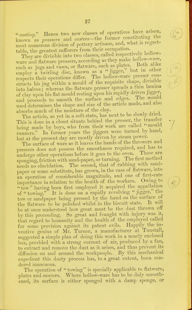 casting. Hence two new classes of operatives have arisen, known as pressers and casters—the former constituting the most numerous division of pottery artisans, and, what is regret- table, the greatest sufferers from their occupation They are divisible into two classes, called respectively hollow- ware and flatware pressers, according as they make ™low-™, such as jugs and vases, or flatware, such as plates Both alike employ a twirling disc, known as a jigger, but m other respects their operations differ. The hollow-ware presser_ con- structs his jug within a mould of the requisite shape, divisible into halves ; whereas the flatware presser spreads a thin lamina of clay upon his flat mould resting upon his rapidly driven jigger, and proceeds to smooth the surface and edges. Ihe mould used determines the shape and size of the article made, and also absorbs much of the moisture of the clay. . The article, as yet in a soft state, has next to be slowly dried. This is done in a closet situate behind the presser, the transfer being made by boys, who from their work are called  mould runners. In former years the jiggers were turned by hand, but at the present clay are mostly driven by steam power. The surface of ware as it leaves the hands of the throwers and pressers does not possess the smoothness required, and has to undergo other operations before it goes to the oven. These are spono-ino-, friction with sand-paper, or turning. The first method needs no elucidation. The second, that of rubbing with sand- paper or some substitute, has grown, in the case of flatware, into an operation of considerable magnitude, and one of first-rate importance in relation to the health of the workers. Owing to  tow having been first employed it acquired the appellation of  towing. It is clone on a rapidly revolving  jigger, the tow or sandpaper being pressed by the hand on the surface ot the flatware to be poiished whilst in the biscuit state. It will be at once understood how great must be the dust thrown off by this proceeding. So great and fraught with injury was it, that regard to humanity and the health of the employed called for some provision against its patent evils. Happily the in- ventive genius of Mr. Turner, a manufacturer at Tunstall, suggested a simple plan of doing this work in a nearly enclosed boxf provided with a strong current of air, produced by a fan, to extract and remove the dust as it arises, and thus prevent its diffusion on and around the workpeople. By this mechanical expedient this dusty process has, to a great extent, been ren- dered innocuous. The operation of towing is specially applicable to flatware, plates and saucers. Where hollow-ware has to be duly smooth- ened, its surface is either sponged with a damp sponge, or