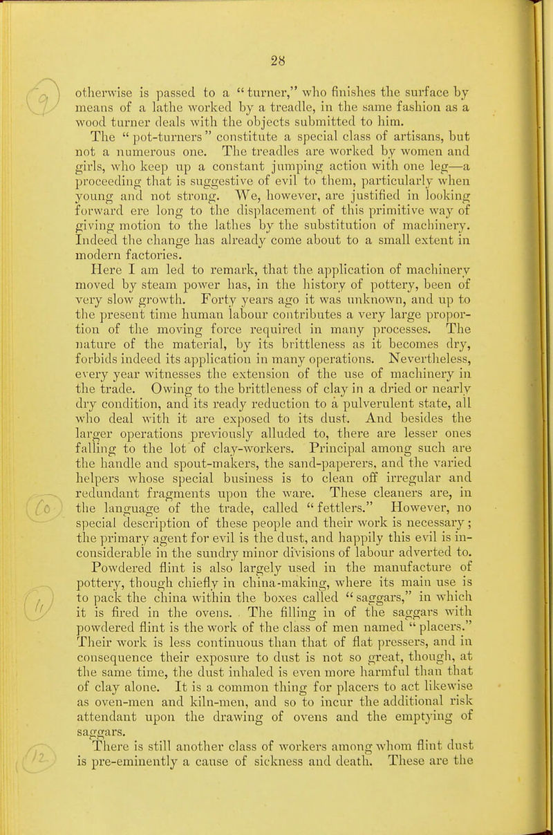 otherwise is passed to a  turner, who finishes the surface by means of a lathe worked by a treadle, in the same fashion as a wood turner deals with the objects submitted to him. The  pot-turners  constitute a special class of artisans, but not a numerous one. The treadles are worked by women and girls, who keep up a constant jumping action with one leg—a proceeding that is suggestive of evil to them, particularly when young and not strong. We, however, are justified in looking forward ere long to the displacement of this primitive way of giving motion to the lathes by the substitution of machinery. Indeed the change has already come about to a small extent in modern factories. Here I am led to remark, that the application of machinery moved by steam power has, in the history of pottery, been of very slow growth. Forty years ago it was unknown, and up to the present time human labour contributes a very large propor- tion of the moving force required in many processes. The nature of the material, by its brittleness as it becomes dry, forbids indeed its application in many operations. Nevertheless, every year witnesses the extension of the use of machinery in the trade. Owing to the brittleness of clay in a dried or nearly dry condition, and its ready reduction to a pulverulent state, all who deal with it are exposed to its dust. And besides the larger operations previously alluded to, there are lesser ones falling to the lot of clay-workers. Principal among such are the handle and spout-makers, the sand-paperers, and the varied helpers whose special business is to clean off irregular and redundant fragments upon the ware. These cleaners are, in the language of the trade, called  fettlers. However, no special description of these people and their work is necessary; the primary agent for evil is the dust, and happily this evil is in- considerable in the sundry minor divisions of labour adverted to. Powdered flint is also largely used in the manufacture of pottery, though chiefly in china-making, where its main use is to pack the china within the boxes called  saggars, in which it is fired in the ovens. . The filling in of the saggars with powdered flint is the work of the class of men named  placers. Their work is less continuous than that of flat pressers, and in consequence their exposure to dust is not so great, though, at the same time, the dust inhaled is even more harmful than that of clay alone. It is a common thing for placers to act likewise as oven-men and kiln-men, and so to incur the additional risk attendant upon the drawing of ovens and the emptying of saggars. There is still another class of workers among whom flmt dust is pre-eminently a cause of sickness and death. These are the